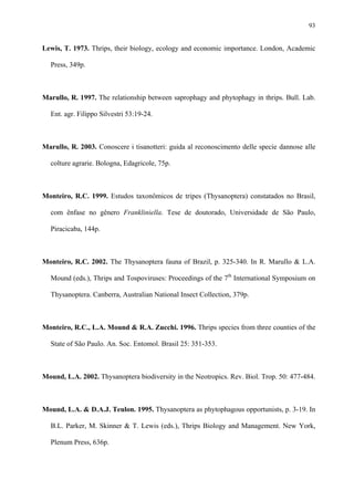 93

Lewis, T. 1973. Thrips, their biology, ecology and economic importance. London, Academic
Press, 349p.

Marullo, R. 1997. The relationship between saprophagy and phytophagy in thrips. Bull. Lab.
Ent. agr. Filippo Silvestri 53:19-24.

Marullo, R. 2003. Conoscere i tisanotteri: guida al reconoscimento delle specie dannose alle
colture agrarie. Bologna, Edagricole, 75p.

Monteiro, R.C. 1999. Estudos taxonômicos de tripes (Thysanoptera) constatados no Brasil,
com ênfase no gênero Frankliniella. Tese de doutorado, Universidade de São Paulo,
Piracicaba, 144p.

Monteiro, R.C. 2002. The Thysanoptera fauna of Brazil, p. 325-340. In R. Marullo & L.A.
Mound (eds.), Thrips and Tospoviruses: Proceedings of the 7th International Symposium on
Thysanoptera. Canberra, Australian National Insect Collection, 379p.

Monteiro, R.C., L.A. Mound & R.A. Zucchi. 1996. Thrips species from three counties of the
State of São Paulo. An. Soc. Entomol. Brasil 25: 351-353.

Mound, L.A. 2002. Thysanoptera biodiversity in the Neotropics. Rev. Biol. Trop. 50: 477-484.

Mound, L.A. & D.A.J. Teulon. 1995. Thysanoptera as phytophagous opportunists, p. 3-19. In
B.L. Parker, M. Skinner & T. Lewis (eds.), Thrips Biology and Management. New York,
Plenum Press, 636p.

 