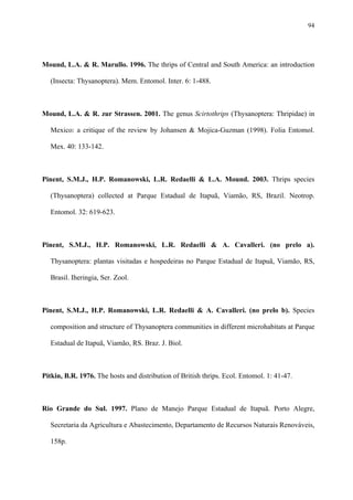 94

Mound, L.A. & R. Marullo. 1996. The thrips of Central and South America: an introduction
(Insecta: Thysanoptera). Mem. Entomol. Inter. 6: 1-488.

Mound, L.A. & R. zur Strassen. 2001. The genus Scirtothrips (Thysanoptera: Thripidae) in
Mexico: a critique of the review by Johansen & Mojica-Guzman (1998). Folia Entomol.
Mex. 40: 133-142.

Pinent, S.M.J., H.P. Romanowski, L.R. Redaelli & L.A. Mound. 2003. Thrips species
(Thysanoptera) collected at Parque Estadual de Itapuã, Viamão, RS, Brazil. Neotrop.
Entomol. 32: 619-623.

Pinent, S.M.J., H.P. Romanowski, L.R. Redaelli & A. Cavalleri. (no prelo a).
Thysanoptera: plantas visitadas e hospedeiras no Parque Estadual de Itapuã, Viamão, RS,
Brasil. Iheringia, Ser. Zool.

Pinent, S.M.J., H.P. Romanowski, L.R. Redaelli & A. Cavalleri. (no prelo b). Species
composition and structure of Thysanoptera communities in different microhabitats at Parque
Estadual de Itapuã, Viamão, RS. Braz. J. Biol.

Pitkin, B.R. 1976. The hosts and distribution of British thrips. Ecol. Entomol. 1: 41-47.

Rio Grande do Sul. 1997. Plano de Manejo Parque Estadual de Itapuã. Porto Alegre,
Secretaria da Agricultura e Abastecimento, Departamento de Recursos Naturais Renováveis,
158p.

 