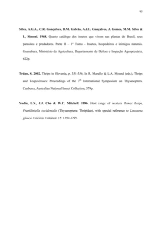 95

Silva, A.G.A., C.R. Gonçalves, D.M. Galvão, A.J.L. Gonçalves, J. Gomes, M.M. Silva &
L. Simoni. 1968. Quarto catálogo dos insetos que vivem nas plantas do Brasil, seus
parasitos e predadores. Parte II – 1º Tomo - Insetos, hospedeiros e inimigos naturais.
Guanabara, Ministério da Agricultura, Departamento de Defesa e Inspeção Agropecuária,
622p.

Trdan, S. 2002. Thrips in Slovenia, p. 351-356. In R. Marullo & L.A. Mound (eds.), Thrips
and Tospoviruses: Proceedings of the 7th International Symposium on Thysanoptera.
Canberra, Australian National Insect Collection, 379p.

Yudin, L.S., J.J. Cho & W.C. Mitchell. 1986. Host range of western flower thrips,
Frankliniella occidentalis (Thysanoptera: Thripidae), with special reference to Leucaena
glauca. Environ. Entomol. 15: 1292-1295.

 