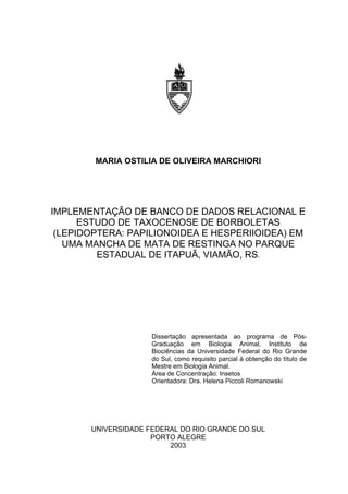 MARIA OSTILIA DE OLIVEIRA MARCHIORI

IMPLEMENTAÇÃO DE BANCO DE DADOS RELACIONAL E
ESTUDO DE TAXOCENOSE DE BORBOLETAS
(LEPIDOPTERA: PAPILIONOIDEA E HESPERIIOIDEA) EM
UMA MANCHA DE MATA DE RESTINGA NO PARQUE
ESTADUAL DE ITAPUÃ, VIAMÃO, RS.

Dissertação apresentada ao programa de PósGraduação em Biologia Animal, Instituto de
Biociências da Universidade Federal do Rio Grande
do Sul, como requisito parcial à obtenção do título de
Mestre em Biologia Animal.
Área de Concentração: Insetos
Orientadora: Dra. Helena Piccoli Romanowski

UNIVERSIDADE FEDERAL DO RIO GRANDE DO SUL
PORTO ALEGRE
2003

 
