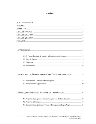 SUMÁRIO

AGRADECIMENTOS........................................................................................................... 1
RESUMO .............................................................................................................................. 3
ABSTRACT .......................................................................................................................... 4
LISTA DE FIGURAS............................................................................................................ 5
LISTA DE GRÁFICOS ......................................................................................................... 6
LISTA DE QUADROS.......................................................................................................... 7
SUMÁRIO............................................................................................................................. 8

1. INTRODUÇÃO ................................................................................................................. 9
1.1. O Parque Estadual de Itapuã e a Zona de Amortecimento .................................. 9
1.2. Área de Estudo ................................................................................................ 13
1.3. Objetivos......................................................................................................... 15
1.4. Justificativa ..................................................................................................... 16

2. FUNDAMENTAÇÃO TEÓRICO-METODOLÓGICA E OPERACIONAL .................... 18
2.1. Pressupostos Teóricos - Metodológicos ........................................................... 18
2.2. Procedimentos Operacionais............................................................................ 30

3. FORMAÇÃO E DINÂMICA NATURAL DA LAGOA NEGRA .................................... 38
3.1. Aspectos Geológicos e Geomorfológicos no Âmbito Regional ........................ 38
3.2. Aspectos Climáticos ........................................................................................ 44
3.4. Características Químicas, Físicas e Biológicas da Lagoa Negra ....................... 45

Análise das Alterações Ambientais na Lagoa Negra, Município de Viamão/RS: Enfoque na Qualidade da Água.
Michelle Rosa de Aguiar

 