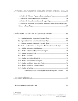 4. ANÁLISE DA OCUPAÇÃO E USO DO SOLO NO ENTORNO DA LAGOA NEGRA. 50
4.1. Análise da Cobertura Vegetal no Entorno da Lagoa Negra............................... 50
4.2. Análise da Fauna no Entorno da Lagoa Negra ................................................. 54
4.3. Análise do Uso do Solo no Entorno da Lagoa Negra........................................ 56
4.4. Análise da Intensidade do Uso dos Recursos Hídricos e do Manejo Agrícola no
Entorno da Lagoa Negra......................................................................................... 59

5. ANÁLISE DOS PARÂMETROS DE QUALIDADE DA ÁGUA .................................... 66
5.1. Primeira Campanha Amostral de Coleta de Água ............................................. 68
5.2. Segunda Campanha Amostral de Coleta de Água ............................................. 69
5.3. Terceira Campanha Amostral de Coleta de Água.............................................. 70
5.4. Análise dos Resultados das Campanhas Amostrais de Coleta da Água.............. 71
5.4.1. Análise da Condutividade Elétrica ................................................................. 72
5.4.2. Análise da Demanda Bioquímica de Oxigênio ............................................... 73
5.4.3. Análise do Fósforo Total ............................................................................... 74
5.4.4. Análise do Nitrato ......................................................................................... 75
5.4.5. Análise do Oxigênio Dissolvido .................................................................... 76
5.4.6. Análise do Potencial de Hidrogênio ............................................................... 77
5.4.7. Análise dos Sólidos Dissolvidos Totais.......................................................... 78
5.4.8. Análise dos Sólidos Suspensos Totais............................................................ 79
5.4.9. Análise da Turbidez....................................................................................... 80
5.5. Interpretação dos Resultados Obtidos nas Campanhas Amostrais....... 81

6. CONSIDERAÇÕES FINAIS ........................................................................................... 84

7. REFERÊNCIAS BIBLIOGRÁFICAS.............................................................................. 87

8. ANEXOS
Análise das Alterações Ambientais na Lagoa Negra, Município de Viamão/RS: Enfoque na Qualidade da Água.
Michelle Rosa de Aguiar

 