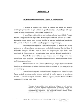1. INTRODUÇÃO

1.1. O Parque Estadual de Itapuã e a Zona de Amortecimento

A proposta de trabalho tem o intuito de elaborar uma análise das possíveis
modificações provenientes da ação antrópica na qualidade da água da lagoa Negra. Esta lagoa
situa-se no Município de Viamão, Estado do Rio Grande do Sul.
A lagoa Negra está inserida em uma Unidade de Conservação (UC) de Proteção
Integral, o Parque Estadual de Itapuã (PEI). A área original do PEI, em 1973, era de 1.535 ha.
Este parque passou por um longo processo histórico de luta pela sua efetivação quando, em
1991, através do Decreto Nº 33.886, a lagoa Negra passou a integrar o parque.
Neste mesmo ano aconteceu a retirada de invasores da praia de Fora, a qual
encontra-se ao sul desta lagoa, que ocupavam o local clandestinamente. Da atual área, de
5.566,50ha, abrangida pelo PEI, cerca de 19Km², são ocupados pela lagoa Negra, sendo
propriedade do Estado, conforme a legislação sobre águas interiores (Plano de Manejo, 1997).
Segundo De Luca (1991), a lagoa Negra é um corpo d’água raso, com
profundidade média menor que 2,5m. O ponto mais profundo desta lagoa é próximo ao morro
da Grota, chegando a 3,5m.
Mesmo inserida em uma Unidade de Conservação, a lagoa Negra vem sofrendo
interferências indiretas da ação humana, resultantes das práticas de uso da terra que ocorrem no
entorno do parque.
Tais interferências podem estar modificando as propriedades naturais da lagoa
Negra, podendo ocasionar, assim, impacto ambiental de cunho negativo no ecossistema
lacustre. O conceito de impacto ambiental é definido, segundo Conselho Nacional de Meio
Ambiente (CONAMA, 1986), como:

“Alteração das propriedades físicas, químicas e biológicas do meio ambiente,
causadas por qualquer matéria ou energia resultante das atividades humanas que,
direta ou indiretamente, afetam: a saúde, segurança e bem-estar da população; as
atividades sociais e econômicas; a biota; as condições estéticas e sanitárias do meio
ambiente; a qualidade dos recursos ambientais”.

Análise das Alterações Ambientais na Lagoa Negra, Município de Viamão/RS: Enfoque na Qualidade da Água.
Michelle Rosa de Aguiar

 