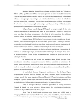 10

1. Introdução

Segundo pesquisas limnológicas realizadas na lagoa Negra por Volkmer &
Ribeiro (1981) apud Ribeiro (1984), esta lagoa apresenta-se como um modelo natural na
evolução dos corpos lagunares da faixa costeira do Estado do Rio Grande do Sul. Tal evolução
indicaria a passagem por corpos d’água sem estratificação térmica, passíveis de inclusão na
série das águas negras “bog waters” devido a sua baixa condutividade, pequena concentração
de carbonatos e bicarbonatos, ao pH ácido da água e, ainda, a grande quantidade de matéria
orgânica vegetal em suspensão e no sedimento de fundo.
A lagoa Negra, segundo Irgang (2003), pode ser a representação da fase mais
jovem de uma turfeira e, pelos seus altos teores de ácidos húmicos e fúlvicos, é classificada
como uma lagoa distrófica, representando a fase final da série sucessional dos ambientes
aquáticos lênticos de clima frio, anterior a transformação destes em terra emersa.
Segundo Aguiar (2005), a lagoa Negra passou a sofrer as conseqüências da ação
antrópica, aproximadamente a partir da década de 1950, quando se deu a construção de taipas,
as quais têm como finalidade impedir que suas águas inundem completamente as plantações de
arroz existentes no seu entorno e, também, a implementação de canais de drenagem.
A expansão da agricultura no distrito de Itapuã modificou as extensas áreas de
banhados ao norte da lagoa Negra, levando à completa retilinização da drenagem destas áreas.
A drenagem agrícola é uma técnica recomendada para eliminar ou aliviar os riscos da
salinização dos solos.
Os excessos de sais devem ser afastados pelos drenos agrícolas. Esse
procedimento pode alterar e degradar os recursos hídricos superficiais e subterrâneos de
jusante. Tanto a drenagem superficial das águas das chuvas intensas quanto a drenagem do
perfil do solo pode conduzir concentrações indesejáveis de restos ou excedentes de produtos
químicos ou de suas embalagens.
A interferência humana, bloqueando parcialmente a foz da lagoa Negra,
estabeleceu-lhe um nível artificial elevando suas águas, alterando, assim, seu processo de
evolução natural. Esta lagoa, segundo o Plano de Manejo (1997), está inserida em uma Zona
Intangível, a qual é definida como uma área que deve se permanentemente preservada das
atividades diretas e indiretas que possam causar alterações em seu ecossistema.
Entre os principais objetivos estipulados pelo Plano de Manejo do Parque
Estadual de Itapuã, está o de proteger a última amostra dos ecossistemas originalmente
existentes na Região Metropolitana de Porto Alegre.
Neste Plano de Manejo estão propostos novos limites para o PEI, sendo a
principal justificativa para incorporação de novas terras, à área oficial deste, a maior eficiência
Análise das Alterações Ambientais na Lagoa Negra, Município de Viamão/RS: Enfoque na Qualidade da Água.
Michelle Rosa de Aguiar

 