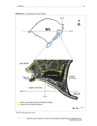 14

1. Introdução

FIGURA 2 - Localização da Lagoa Negra

FONTE: Elaborado pela Autora.

Análise das Alterações Ambientais na Lagoa Negra, Município de Viamão/RS: Enfoque na Qualidade da Água.
Michelle Rosa de Aguiar

 