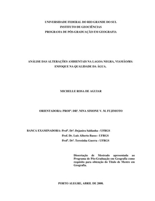 UNIVERSIDADE FEDERAL DO RIO GRANDE DO SUL
INSTITUTO DE GEOCIÊNCIAS
PROGRAMA DE PÓS-GRADUAÇÃO EM GEOGRAFIA

ANÁLISE DAS ALTERAÇÕES AMBIENTAIS NA LAGOA NEGRA, VIAMÃO/RS:
ENFOQUE NA QUALIDADE DA ÁGUA.

MICHELLE ROSA DE AGUIAR

ORIENTADORA: PROFª. DRª. NINA SIMONE V. M. FUJIMOTO

BANCA EXAMINADORA: Profª. Drª. Dejanira Saldanha - UFRGS
Prof. Dr. Luís Alberto Basso - UFRGS
Profª. Drª. Teresinha Guerra - UFRGS

Dissertação de Mestrado apresentada ao
Programa de Pós-Graduação em Geografia como
requisito para obtenção do Título de Mestre em
Geografia.

PORTO ALEGRE, ABRIL DE 2008.

 
