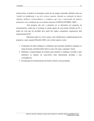 17

1. Introdução

entorno desta, só poderá ser alcançada a partir de um manejo sustentado, definido como um
“modelo de planificação e uso dos recursos naturais, baseado na avaliação de fatores
culturais, políticos, socioeconômicos e ecológicos, que visa a conservação da natureza
juntamente com a satisfação das necessidades humanas (LANGE & GUERRA, 2002)”.
Esta pesquisa não tem a pretensão de se denominar um programa de
monitoramento, sendo que se restringe ao estudo apenas de uma porção limitada da UC e
tendo em vista que tal atividade deve partir dos órgãos competentes responsáveis pela
administração da UC.
Entretanto, pode vir a servir, quiçá, como subsídio para a implementação de tal
programa, o qual, segundo Morsello (2001), deve incluir aspectos como:
1. Compilação de dados biológicos e ambientais que permitam identificar mudanças ao
longo do tempo, incluindo dados básicos como solo, água, vegetação e fauna;
2. Definição e experimentação de modelos para entender as mudanças ocorridas e para
identificar as relações de causa-efeito entre determinada atividade e suas
conseqüências;
3. Incorporação do monitoramento dos limites externos à área protegida.

Análise das Alterações Ambientais na Lagoa Negra, Município de Viamão/RS: Enfoque na Qualidade da Água.
Michelle Rosa de Aguiar

 