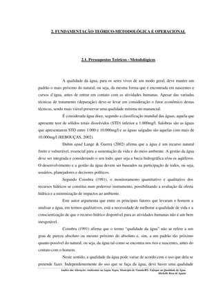 2. FUNDAMENTAÇÃO TEÓRICO-METODOLÓGICA E OPERACIONAL

2.1. Pressupostos Teóricos - Metodológicos

A qualidade da água, para os seres vivos de um modo geral, deve manter um
padrão o mais próximo do natural, ou seja, da mesma forma que é encontrada em nascentes e
cursos d’água, antes de entrar em contato com as atividades humanas. Apesar das variadas
técnicas de tratamento (depuração) deve-se levar em consideração o fator econômico destas
técnicas, sendo mais viável preservar uma qualidade mínima no manancial.
É considerada água doce, segundo a classificação mundial das águas, aquela que
apresente teor de sólidos totais dissolvidos (STD) inferior a 1.000mg/l. Salobras são as águas
que apresentarem STD entre 1.000 e 10.000mg/l e as águas salgadas são aquelas com mais de
10.000mg/l (REBOUÇAS, 2002).
Dubin apud Lange & Guerra (2002) afirma que a água é um recurso natural
finito e vulnerável, essencial para a sustentação da vida e do meio ambiente. A gestão da água
deve ser integrada e considerando o seu todo, quer seja a bacia hidrográfica e/ou os aqüíferos.
O desenvolvimento e a gestão da água devem ser baseados na participação de todos, ou seja,
usuários, planejadores e decisores políticos.
Segundo Coimbra (1991), o monitoramento quantitativo e qualitativo dos
recursos hídricos se constitui num poderoso instrumento, possibilitando a avaliação da oferta
hídrica e a minimização de impactos ao ambiente.
Este autor argumenta que entre os principais fatores que levaram o homem a
analisar a água, em termos qualitativos, está a necessidade de melhorar a qualidade de vida e a
conscientização de que o recurso hídrico disponível para as atividades humanas não é um bem
inesgotável.
Coimbra (1991) afirma que o termo “qualidade da água” não se refere a um
grau de pureza absoluto ou mesmo próximo do absoluto e, sim, a um padrão tão próximo
quanto possível do natural, ou seja, da água tal como se encontra nos rios e nascentes, antes do
contato com o homem.
Neste sentido, a qualidade da água pode variar de acordo com o uso que dela se
pretende fazer. Independentemente do uso que se faça da água, deve haver uma qualidade
Análise das Alterações Ambientais na Lagoa Negra, Município de Viamão/RS: Enfoque na Qualidade da Água.
Michelle Rosa de Aguiar

 