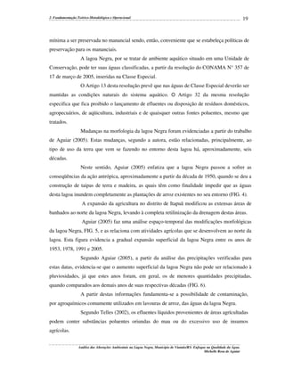 2. Fundamentação Teórico-Metodológica e Operacional

19

mínima a ser preservada no manancial sendo, então, conveniente que se estabeleça políticas de
preservação para os mananciais.
A lagoa Negra, por se tratar de ambiente aquático situado em uma Unidade de
Conservação, pode ter suas águas classificadas, a partir da resolução do CONAMA N° 357 de
17 de março de 2005, inseridas na Classe Especial.
O Artigo 13 desta resolução prevê que nas águas de Classe Especial deverão ser
mantidas as condições naturais do sistema aquático. O Artigo 32 da mesma resolução
especifica que fica proibido o lançamento de efluentes ou disposição de resíduos domésticos,
agropecuários, de aqüicultura, industriais e de quaisquer outras fontes poluentes, mesmo que
tratados.
Mudanças na morfologia da lagoa Negra foram evidenciadas a partir do trabalho
de Aguiar (2005). Estas mudanças, segundo a autora, estão relacionadas, principalmente, ao
tipo de uso da terra que vem se fazendo no entorno desta lagoa há, aproximadamente, seis
décadas.
Neste sentido, Aguiar (2005) enfatiza que a lagoa Negra passou a sofrer as
conseqüências da ação antrópica, aproximadamente a partir da década de 1950, quando se deu a
construção de taipas de terra e madeira, as quais têm como finalidade impedir que as águas
desta lagoa inundem completamente as plantações de arroz existentes no seu entorno (FIG. 4).
A expansão da agricultura no distrito de Itapuã modificou as extensas áreas de
banhados ao norte da lagoa Negra, levando à completa retilinização da drenagem destas áreas.
Aguiar (2005) faz uma análise espaço-temporal das modificações morfológicas
da lagoa Negra, FIG. 5, e as relaciona com atividades agrícolas que se desenvolvem ao norte da
lagoa. Esta figura evidencia a gradual expansão superficial da lagoa Negra entre os anos de
1953, 1978, 1991 e 2005.
Segundo Aguiar (2005), a partir da análise das precipitações verificadas para
estas datas, evidencia-se que o aumento superficial da lagoa Negra não pode ser relacionado à
pluviosidades, já que estes anos foram, em geral, os de menores quantidades precipitadas,
quando comparados aos demais anos de suas respectivas décadas (FIG. 6).
A partir destas informações fundamenta-se a possibilidade de contaminação,
por agroquímicos comumente utilizados em lavouras de arroz, das águas da lagoa Negra.
Segundo Telles (2002), os efluentes líquidos provenientes de áreas agrícultadas
podem conter substâncias poluentes oriundas do mau ou do excessivo uso de insumos
agrícolas.
Análise das Alterações Ambientais na Lagoa Negra, Município de Viamão/RS: Enfoque na Qualidade da Água.
Michelle Rosa de Aguiar

 