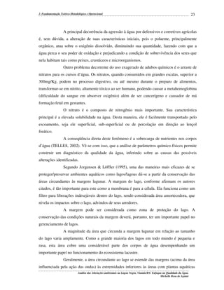 2. Fundamentação Teórico-Metodológica e Operacional

23

A principal decorrência da agressão à água por defensivos e corretivos agrícolas
é, sem dúvida, a alteração de suas características iniciais, pois o poluente, principalmente
orgânico, atua sobre o oxigênio dissolvido, diminuindo sua quantidade, fazendo com que a
água perca o seu poder de oxidação e prejudicando a condição de sobrevivência dos seres que
nela habitam tais como peixes, crustáceos e microorganismos.
Outro problema decorrente do uso exagerado de adubos químicos é o arraste de
nitratos para os cursos d’água. Os nitratos, quando consumidos em grandes escalas, superior a
300mg/Kg, podem no processo digestivo, ou até mesmo durante o preparo de alimentos,
transformar-se em nitrito, altamente tóxico ao ser humano, podendo causar a metahemoglobina
(dificuldade do sangue em absorver oxigênio) além de ser cancerígeno e causador de má
formação fetal em gestantes.
O nitrato é o composto de nitrogênio mais importante. Sua característica
principal é a elevada solubilidade na água. Desta maneira, ele é facilmente transportado pelo
escoamento, seja ele superficial, sub-superficial ou de percolação em direção ao lençol
freático.
A conseqüência direta deste fenômeno é a sobrecarga de nutrientes nos corpos
d’água (TELLES, 2002). Vê-se com isso, que a análise de parâmetros químico-físicos permite
construir um diagnóstico da qualidade da água, inferindo sobre as causas das possíveis
alterações identificadas.
Segundo J∅rgensen & Löffler (1995), uma das maneiras mais eficazes de se
proteger/preservar ambientes aquáticos como lagos/lagoas dá-se a partir da conservação das
áreas circundantes às margens lagunar. A margem do lago, conforme afirmam os autores
citados, é tão importante para este como a membrana é para a célula. Ela funciona como um
filtro para liberações indesejáveis dentro do lago, sendo considerada área amortecedora, que
nivela os impactos sobre o lago, advindos de seus arredores.
A margem pode ser considerada como zona de proteção do lago. A
conservação das condições naturais da margem deverá, portanto, ter um importante papel no
gerenciamento de lagos.
A magnitude da área que circunda a margem lagunar em relação ao tamanho
do lago varia amplamente. Como a grande maioria dos lagos em todo mundo é pequena e
rasa, esta área cobre uma considerável parte dos corpos de água desempenhando um
importante papel no funcionamento do ecossistema lacustre.
Geralmente, a área circundante ao lago se estende das margens (acima da área
influenciada pela ação das ondas) às extremidades inferiores às áreas com plantas aquáticas
Análise das Alterações ambientais na Lagoa Negra, Viamão/RS: Enfoque na Qualidade da Água.
Michelle Rosa de Aguiar

 