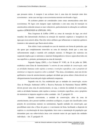 2. Fundamentação Teórico-Metodológica e Operacional

24

que possuem raízes. A margem é um ecótono (isto é, uma área de transição entre dois
ecossistemas – neste caso um lago e um ecossistema terrestre envolvendo o lago).
Os ecótonos podem ser considerados como zonas amortecedoras entre dois
ecossistemas. Os lagos com margens super exploradas e com uma zona de transição ou
amortecedora reduzida tornam-se mais vulneráveis, particularmente às alterações no ambiente
aquático (J∅RGENSEN & LÖFFLER, 1995).
Para J∅rgensen & Löffler (1995) as zonas de transição do lago, em nível
mundial, têm demonstrado eficiência na remoção de materiais orgânicos e inorgânicos da
água que escoa através delas. Elas têm vários atributos que influenciam os materiais químicos
(naturais e não naturais) que fluem através delas.
Este efeito é mais acentuado no caso de materiais em forma de partículas, que
são quase que completamente removidos na zona de transição, desde que a zona seja
suficientemente ampla e mantida sob condições naturais. A filtragem dos materiais em
suspensão implica que os nutrientes e materiais biodegradáveis e tóxicos sejam absorvidos em
sua superfície e, portanto, permaneçam na zona de transição.
Segundo Irgang (2003), a Lei Federal N° 9.985, de 18 de julho de 2000,
estabelece como Zona de Amortecimento “o entorno de uma unidade de conservação, onde
as atividades humanas estão sujeitas a normas e restrições específicas, com o propósito de
minimizar os impactos negativos sobre a unidade”. Nas áreas, circundantes, num raio de dez
quilômetros (zona de amortecimento), qualquer atividade que possa afetar a biota deverá ser
obrigatoriamente licenciada pelo órgão ambiental competente.
Segundo esta lei, fica estabelecido que as unidades de conservação, exceto
Área de Proteção Ambiental (APA) e Reserva Particular do Patrimônio Natural (RPPN)
devem possuir uma zona de amortecimento, ou seja, o entorno da unidade de conservação,
onde as atividades humanas estão sujeitas a normas e restrições específicas, com o propósito
de minimizar os impactos negativos sobre a unidade - Art. 2º, parágrafo 18.
Quando conveniente, a unidade de conservação, além da zona de
amortecimento, deve possuir também corredores ecológicos, os quais são classificados como
porções de ecossistemas naturais ou seminaturais, ligando unidades de conservação, que
possibilitam entre elas o fluxo de genes e o movimento da biota, facilitando a dispersão de
espécies e a recolonização de áreas degradadas, bem como a manutenção de populações que
demandam para sua sobrevivência áreas com extensão maior do que àquela das unidades
individuais. - Art. 2º, parágrafo 19.
Análise das Alterações ambientais na Lagoa Negra, Viamão/RS: Enfoque na Qualidade da Água.
Michelle Rosa de Aguiar

 