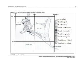 26

2. Fundamentação Teórico-Metodológica e Operacional

FIGURA 7 - Plano Geral de Ordenamento do Parque Estadual de Itapuã

FONTE: Plano de Manejo (1997).
Análise das Alterações Ambientais na Lagoa Negra, Município de Viamão/RS: Enfoque na Qualidade da Água.
Michelle Rosa de Aguiar

 
