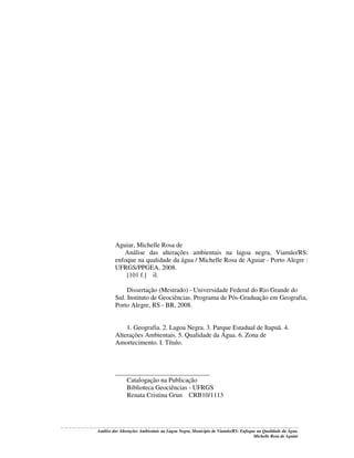 Aguiar, Michelle Rosa de
Análise das alterações ambientais na lagoa negra, Viamão/RS:
enfoque na qualidade da água / Michelle Rosa de Aguiar - Porto Alegre :
UFRGS/PPGEA, 2008.
[101 f.] il.
Dissertação (Mestrado) - Universidade Federal do Rio Grande do
Sul. Instituto de Geociências. Programa de Pós-Graduação em Geografia,
Porto Alegre, RS - BR, 2008.
1. Geografia. 2. Lagoa Negra. 3. Parque Estadual de Itapuã. 4.
Alterações Ambientais. 5. Qualidade da Água. 6. Zona de
Amortecimento. I. Título.

_____________________________
Catalogação na Publicação
Biblioteca Geociências - UFRGS
Renata Cristina Grun CRB10/1113

Análise das Alterações Ambientais na Lagoa Negra, Município de Viamão/RS: Enfoque na Qualidade da Água.
Michelle Rosa de Aguiar

 