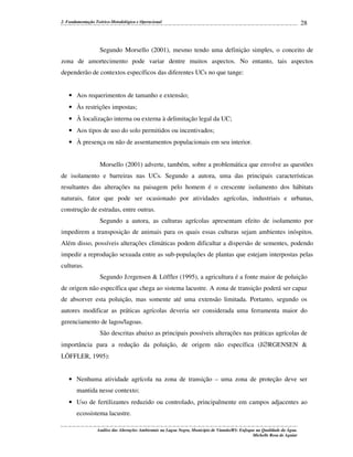 2. Fundamentação Teórico-Metodológica e Operacional

28

Segundo Morsello (2001), mesmo tendo uma definição simples, o conceito de
zona de amortecimento pode variar dentre muitos aspectos. No entanto, tais aspectos
dependerão de contextos específicos das diferentes UCs no que tange:
• Aos requerimentos de tamanho e extensão;
• Às restrições impostas;
• À localização interna ou externa à delimitação legal da UC;
• Aos tipos de uso do solo permitidos ou incentivados;
• À presença ou não de assentamentos populacionais em seu interior.
Morsello (2001) adverte, também, sobre a problemática que envolve as questões
de isolamento e barreiras nas UCs. Segundo a autora, uma das principais características
resultantes das alterações na paisagem pelo homem é o crescente isolamento dos hábitats
naturais, fator que pode ser ocasionado por atividades agrícolas, industriais e urbanas,
construção de estradas, entre outras.
Segundo a autora, as culturas agrícolas apresentam efeito de isolamento por
impedirem a transposição de animais para os quais essas culturas sejam ambientes inóspitos.
Além disso, possíveis alterações climáticas podem dificultar a dispersão de sementes, podendo
impedir a reprodução sexuada entre as sub-populações de plantas que estejam interpostas pelas
culturas.
Segundo J∅rgensen & Löffler (1995), a agricultura é a fonte maior de poluição
de origem não específica que chega ao sistema lacustre. A zona de transição poderá ser capaz
de absorver esta poluição, mas somente até uma extensão limitada. Portanto, segundo os
autores modificar as práticas agrícolas deveria ser considerada uma ferramenta maior do
gerenciamento de lagos/lagoas.
São descritas abaixo as principais possíveis alterações nas práticas agrícolas de
importância para a redução da poluição, de origem não específica (J∅RGENSEN &
LÖFFLER, 1995):
• Nenhuma atividade agrícola na zona de transição – uma zona de proteção deve ser
mantida nesse contexto;
• Uso de fertilizantes reduzido ou controlado, principalmente em campos adjacentes ao
ecossistema lacustre.
Análise das Alterações Ambientais na Lagoa Negra, Município de Viamão/RS: Enfoque na Qualidade da Água.
Michelle Rosa de Aguiar

 