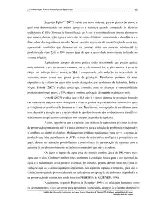 2. Fundamentação Teórico-Metodológica e Operacional

29

Segundo Uphoff (2007), existe um novo sistema, para o plantio do arroz, o
qual vem demonstrando ser menos agressivo a natureza quando comparado às técnicas
tradicionais. O SIA (Sistema de Intensificação de Arroz) é considerado um sistema alternativo
que maneja plantas, solo, água e nutrientes de forma diferente, aumentando a abundância e a
diversidade dos organismos no solo. Nesse contexto, o sistema de intensificação de arroz tem
apresentado resultados que demonstram ser possível obter um aumento substancial da
produtividade com 25% a 50% menos água do que a quantidade normalmente utilizada no
sistema irrigado.
Agricultores adeptos da nova prática estão descobrindo que podem ganhar
mais reduzindo o uso de insumos externos, em vez de aumentá-los, explica o autor. Apesar de
exigir um esforço inicial maior, o SIA é compensado pela redução na necessidade de
sementes, assim como nos gastos gerais da produção. Resultados positivos da nova
experiência de cultivo do arroz vêm sendo alcançados por produtores da Indonésia, Índia e
Nepal. Uphoff (2007), explica ainda que, contudo, para se alcançar a sustentabilidade
produtiva em longo prazo, o SIA exige a contínua aplicação de matéria orgânica no solo.
Uphoff (2007) explica que o SIA não é o único sistema de produção baseado
exclusivamente em processos biológicos a oferecer ganhos de produtividade substanciais após
a redução na dependência de insumos externos. No entanto, sua experiência nos últimos anos
tem chamado a atenção para a necessidade de aprofundamento dos conhecimentos científicos
relacionados aos processos ecológicos nos sistemas de produção agrícola.
Assim, percebe-se que a exclusão das práticas de agricultura próximas às áreas
de preservação permanente não é a única alternativa para a solução de problemas relacionados
à conflitos de cunho ecológico. Mudanças nas práticas tradicionais para novos sistemas de
produção que não prejudiquem as APPs, e áreas de relevâncias ecológica e paisagística em
geral, devem ser adotadas possibilitando a coexistência da preservação da natureza com a
garantia de um desenvolvimento econômico sustentável que não a condene.
Os lagos e lagoas de água doce do mundo contêm cerca de 100 vezes mais
água que os rios. Conhecer melhor estes ambientes é condição básica para o uso racional da
água e a manutenção desse recurso essencial. Os estudos, porém, devem levar em conta as
variações que os sistemas aquáticos apresentam, nos aspectos espacial e temporal, para que o
conhecimento gerado possa realmente ser aplicado na recuperação de ambientes degradados e
na preservação de mananciais ainda intactos (PEDROSA & REZENDE, 1999).
Atualmente, segundo Pedrosa & Rezende (1999), as atividades humanas como
os desmatamentos, o uso de terras para agricultura ou pecuária, despejo de efluentes domésticos
Análise das Alterações Ambientais na Lagoa Negra, Município de Viamão/RS: Enfoque na Qualidade da Água.
Michelle Rosa de Aguiar

 