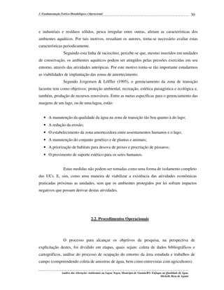 2. Fundamentação Teórico-Metodológica e Operacional

30

e industriais e resíduos sólidos, pesca irregular entre outras, afetam as características dos
ambientes aquáticos. Por tais motivos, ressaltam os autores, torna-se necessário avaliar estas
características periodicamente.
Seguindo esta linha de raciocínio, percebe-se que, mesmo inseridos em unidades
de conservação, os ambientes aquáticos podem ser atingidos pelas pressões exercidas em seu
entorno, através das atividades antrópicas. Por este motivo torna-se tão importante estudarmos
as viabilidades de implantação das zonas de amortecimento.
Segundo J∅rgensen & Löffler (1995), o gerenciamento da zona de transição
lacustre tem como objetivos: proteção ambiental, recreação, estética paisagística e ecológica e,
também, produção de recursos renováveis. Entre as metas específicas para o gerenciamento das
margens de um lago, ou de uma lagoa, estão:
• A manutenção da qualidade da água na zona de transição tão boa quanto à do lago;
• A redução da erosão;
• O estabelecimento da zona amortecedora entre assentamentos humanos e o lago;
• A manutenção do conjunto genético e de plantas e animais;
• A priorização de habitats para desova de peixes e procriação de pássaros;
• O provimento de suporte estético para os seres humanos.
Estas medidas não podem ser tomadas como uma forma de isolamento completo
das UCs. E, sim, como uma maneira de viabilizar a existência das atividades econômicas
praticadas próximas as unidades, sem que os ambientes protegidos por lei sofram impactos
negativos que possam derivar destas atividades.

2.2. Procedimentos Operacionais

O processo para alcançar os objetivos da pesquisa, na perspectiva de
explicitação destes, foi dividido em etapas, quais sejam: coleta de dados bibliográficos e
cartográficos, análise do processo de ocupação do entorno da área estudada e trabalhos de
campo (compreendendo coleta de amostras de água, bem como entrevistas com agricultores).
Análise das Alterações Ambientais na Lagoa Negra, Município de Viamão/RS: Enfoque na Qualidade da Água.
Michelle Rosa de Aguiar

 
