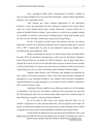 2. Fundamentação Teórico-Metodológica e Operacional

31

Para a aquisição de dados sobre o funcionamento do plantio e colheita do
arroz, na região de Itapuã, fez-se necessário obter informações, a partir de alguns depoimentos
informais, com os agricultores locais.
Cabe salientar que, foram coletados depoimentos de três agricultores
principais, os quais são proprietários das terras adjacentes à margem norte da lagoa Negra,
sendo eles: Carlos Eduardo Borba Nunes, Elomar Patinowski e Zelomar Patinowski. A
direção do Hospital Colônia de Itapuã, o qual localiza-se ao norte da área estudada, também
foi consultada, no intuito de verificar qual a finalidade dada ao esgoto deste hospital, já que
este tem suas terras limitadas, também, pela margem norte da lagoa Negra.
No dia 13 de janeiro de 2007, houve uma primeira entrevista com Elomar
Patinowski, o qual diz ter-se dedicado ao plantio de arroz na região de Itapuã entre os anos de
1979 a 1997. O entrevistado faz parte de uma tradicional família que trabalha com a
rizicultura desde, aproximadamente, 1960.
Elomar é proprietário de uma área, ao norte da lagoa Negra, possuindo 80 ha,
dos quais 40 ha são destinados à pastagem para o gado (cerca de 40 cabeças). Segundo o
senhor Elomar Patinowski, até meados de 1996 foi utilizada a água da lagoa Negra para a
irrigação das lavouras de arroz por ele cultivadas, bem como para as demais lavouras situadas
ao norte da lagoa Negra. No entanto, nessa época deu-se a retirada das bombas que drenavam
a água da lagoa, por esta vir a fazer, oficialmente, parte do Parque Estadual de Itapuã.
Segundo senhor Elomar, como fertilizante, para adubação das plantações de
arroz, utiliza-se uma mistura de potássio, cálcio e uréia, não sendo necessária a utilização de
agroquímicos, já que atualmente trabalha-se com sementes muito resistentes (transgênicas,
segundo Patinowski) ao ataque das pragas e ao crescimento do arroz vermelho, considerado o
maior causador de danos a safra.
Atualmente, Elomar contabiliza uma colheita que rende cerca de 20 toneladas
(o equivalente a vinte mil sacas). No entanto, a colheita do arroz já alcançou um valor entre
80 e 90 toneladas por safra, mas isso ocorria quando ainda era possível a retirada de água da
lagoa Negra para a irrigação, o que não acontece atualmente.
Em 26 de julho de 2007, houve uma segunda entrevista. Dessa vez, foi
coletado o depoimento do senhor Zelomar Patinowski, irmão do primeiro entrevistado. No
entanto, seu Zelomar diz arrendar suas terras para terceiros, já que atualmente tornou-se difícil
a irrigação das lavouras, devido a impossibilidade de retirada de água da lagoa Negra.
O entrevistado diz plantar arroz em uma área de aproximadamente 15ha, o que
proporciona uma média de 250 sacas por quadra, mais ou menos 9,5 toneladas por safra. A
Análise das Alterações Ambientais na Lagoa Negra, Município de Viamão/RS: Enfoque na Qualidade da Água.
Michelle Rosa de Aguiar

 