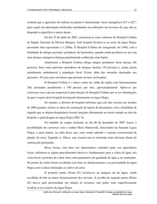 2. Fundamentação Teórico-Metodológica e Operacional

32

semente que o agricultor diz utilizar no plantio é denominada “arroz mutagênico 417 e 422”,
para a qual são adicionados herbicidas semelhantes aos utilizados nas lavouras de soja, não se
dispondo a especificar a marca destes.
No dia 25 de julho de 2007, conversou-se com a diretora do Hospital Colônia
de Itapuã, Guiomar da Silveira Marques. Este hospital localiza-se ao norte da lagoa Negra,
possuindo área equivalente a 1.250ha. O Hospital Colônia foi inaugurado em 1940, com a
finalidade de abrigar pacientes portadores de hanseníase, quando ainda acreditava-se ser esta
uma doença contagiosa (doença popularmente conhecida como lepra).
Atualmente o Hospital Colônia abriga antigos portadores desta doença (46
pessoas), bem como pacientes portadores de doenças mentais (78 pessoas) e, ainda, presta
atendimento ambulatorial à população local. Existe, além das moradias destinadas aos
pacientes, 38 casas para servidores que prestam serviços no hospital.
O Hospital Colônia é o único centro de saúde da região com funcionamento
24h, prestando atendimento a 700 pessoas por mês, aproximadamente. Optou-se por
conversar com a pessoa responsável pela direção do Hospital Colônia por se ter informações
de que o esgoto deste hospital era lançado diretamente na lagoa Negra.
No entanto, a diretora do hospital informou que este fato ocorreu até meados
de 2004 quando, iniciou as obras de construção de lagoas de decantação, com a finalidade de
impedir que os dejetos hospitalares fossem lançados diretamente no arroio situado na área do
hospital, o qual deságua na lagoa Negra (FIG. 9).
No trabalho de campo realizado no dia 06 de dezembro de 2007, houve a
possibilidade de conversar com o senhor Olavo Patinowski, funcionário da Fazenda Lagoa
Negra, o qual relatou, na safra desse ano, estar sendo adotado o sistema convencional de
plantio do arroz. Segundo sr. Olavo, este sistema tem-se mostrado mais eficiente diante do
sistema pré-germinado.
Dessa forma, com base nos depoimentos coletados junto aos agricultores
locais, delimitou-se alguns procedimentos básicos e fundamentais para a coleta da água, tais
como local e períodos de coleta, bem como parâmetros de qualidade da água a ser analisados.
Os pontos de coleta foram escolhidos com base no distanciamento e na proximidade da lagoa
Negra com as áreas destinadas ao cultivo do arroz.
O primeiro ponto (Ponto 01) localiza-se na margem sul da lagoa, sendo
escolhido devido ao maior distanciamento dos arrozais. A escolha do segundo ponto (Ponto
02) deu-se pela proximidade em relação às lavouras, este ponto mais especificamente
localiza-se no exutório da lagoa Negra.
Análise das Alterações Ambientais na Lagoa Negra, Município de Viamão/RS: Enfoque na Qualidade da Água.
Michelle Rosa de Aguiar

 