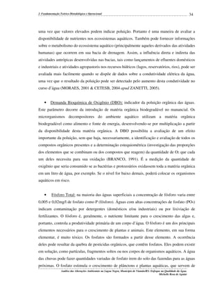 2. Fundamentação Teórico-Metodológica e Operacional

34

uma vez que valores elevados podem indicar poluição. Portanto é uma maneira de avaliar a
disponibilidade de nutrientes nos ecossistemas aquáticos. Também pode fornecer informações
sobre o metabolismo do ecossistema aquático (principalmente aqueles derivados das atividades
humanas) que ocorrem em sua bacia de drenagem. Assim, a influência direta e indireta das
atividades antrópicas desenvolvidas nas bacias, tais como lançamentos de efluentes domésticos
e industriais e atividades agropastoris nos recursos hídricos (lagos, reservatórios, rios), pode ser
avaliada mais facilmente quando se dispõe de dados sobre a condutividade elétrica da água,
uma vez que o resultado da poluição pode ser detectado pelo aumento desta condutividade no
curso d’água (MORAES, 2001 & CETESB, 2004 apud ZANETTI, 2005).

•

Demanda Bioquímica de Oxigênio (DBO): indicador da poluição orgânica das águas.

Este parâmetro decorre da introdução de matéria orgânica biodegradável no manancial. Os
microrganismos decompositores do ambiente aquático utilizam a matéria orgânica
biodegradável como alimento e fonte de energia, desenvolvendo-se por multiplicação a partir
da disponibilidade desta matéria orgânica. A DBO possibilita a avaliação de um efeito
importante da poluição, sem que haja, necessariamente, a identificação e avaliação de todos os
compostos orgânicos presentes e a determinação estequiométrica (investigação das proporções
dos elementos que se combinam ou dos compostos que reagem) da quantidade de O2 que cada
um deles necessita para sua oxidação (BRANCO, 1991). É a medição da quantidade de
oxigênio que seria consumido se as bactérias e protozoários oxidassem toda a matéria orgânica
em um litro de água, por exemplo. Se o nível for baixo demais, poderá colocar os organismos
aquáticos em risco.

•

Fósforo Total: na maioria das águas superficiais a concentração de fósforo varia entre

0,005 e 0,02mg/l de fosfato como P (fósforo). Águas com altas concentrações de fosfato (PO4)
indicam contaminação por detergentes (domésticos e/ou industriais) ou por lixiviação de
fertilizantes. O fósforo é, geralmente, o nutriente limitante para o crescimento das algas e,
portanto, controla a produtividade primária de um corpo d’água. O fósforo é um dos principais
elementos necessários para o crescimento de plantas e animais. Este elemento, em sua forma
elementar, é muito tóxico. Os fosfatos são formados a partir desse elemento. A ocorrência
deles pode resultar da quebra de pesticidas orgânicos, que contêm fosfatos. Eles podem existir
em solução, como partículas, fragmentos soltos ou nos corpos de organismos aquáticos. A água
das chuvas pode fazer quantidades variadas de fosfato irem do solo das fazendas para as águas
próximas. O fosfato estimula o crescimento de plânctons e plantas aquáticas, que servem de
Análise das Alterações Ambientais na Lagoa Negra, Município de Viamão/RS: Enfoque na Qualidade da Água.
Michelle Rosa de Aguiar

 