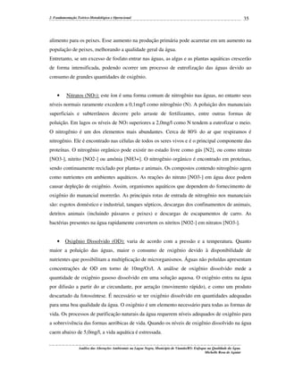 2. Fundamentação Teórico-Metodológica e Operacional

35

alimento para os peixes. Esse aumento na produção primária pode acarretar em um aumento na
população de peixes, melhorando a qualidade geral da água.
Entretanto, se um excesso de fosfato entrar nas águas, as algas e as plantas aquáticas crescerão
de forma intensificada, podendo ocorrer um processo de eutrofização das águas devido ao
consumo de grandes quantidades de oxigênio.

•

Nitratos (NO3): este íon é uma forma comum de nitrogênio nas águas, no entanto seus

níveis normais raramente excedem a 0,1mg/l como nitrogênio (N). A poluição dos mananciais
superficiais e subterrâneos decorre pelo arraste de fertilizantes, entre outras formas de
poluição. Em lagos os níveis de NO3 superiores a 2,0mg/l como N tendem a eutrofizar o meio.
O nitrogênio é um dos elementos mais abundantes. Cerca de 80% do ar que respiramos é
nitrogênio. Ele é encontrado nas células de todos os seres vivos e é o principal componente das
proteínas. O nitrogênio orgânico pode existir no estado livre como gás [N2], ou como nitrato
[NO3-], nitrito [NO2-] ou amônia [NH3+]. O nitrogênio orgânico é encontrado em proteínas,
sendo continuamente reciclado por plantas e animais. Os compostos contendo nitrogênio agem
como nutrientes em ambientes aquáticos. As reações do nitrato [NO3-] em água doce podem
causar depleção de oxigênio. Assim, organismos aquáticos que dependem do fornecimento de
oxigênio do manancial morrerão. As principais rotas de entrada de nitrogênio nos mananciais
são: esgotos doméstico e industrial, tanques sépticos, descargas dos confinamentos de animais,
detritos animais (incluindo pássaros e peixes) e descargas de escapamentos de carro. As
bactérias presentes na água rapidamente convertem os nitritos [NO2-] em nitratos [NO3-].

•

Oxigênio Dissolvido (OD): varia de acordo com a pressão e a temperatura. Quanto

maior a poluição das águas, maior o consumo de oxigênio devido à disponibilidade de
nutrientes que possibilitam a multiplicação de microrganismos. Águas não poluídas apresentam
concentrações de OD em torno de 10mg/O2/l. A análise de oxigênio dissolvido mede a
quantidade de oxigênio gasoso dissolvido em uma solução aquosa. O oxigênio entra na água
por difusão a partir do ar circundante, por aeração (movimento rápido), e como um produto
descartado da fotossíntese. É necessário se ter oxigênio dissolvido em quantidades adequadas
para uma boa qualidade da água. O oxigênio é um elemento necessário para todas as formas de
vida. Os processos de purificação naturais da água requerem níveis adequados de oxigênio para
a sobrevivência das formas aeróbicas de vida. Quando os níveis de oxigênio dissolvido na água
caem abaixo de 5,0mg/l, a vida aquática é estressada.
Análise das Alterações Ambientais na Lagoa Negra, Município de Viamão/RS: Enfoque na Qualidade da Água.
Michelle Rosa de Aguiar

 