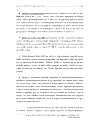 2. Fundamentação Teórico-Metodológica e Operacional

•

36

Potencial de Hidrogênio (pH): parâmetro que indica a natureza ácida ou básica da água.

O pH pode variar de 0 a 14 (ácido - alcalino), sendo o valor sete a representação da condição
neutra. De modo, geral este parâmetro situa-se entre 6,0 e 8,5. O pH é uma medida de natureza
ácida ou básica de uma solução. A concentração da atividade do íon de hidrogênio [H+] em
uma solução determina o pH. O valor de pH é a energia negativa, à qual 10 deve ser elevado
para igualar a concentração de íon de hidrogênio. A faixa de pH de 6,0 a 9,0 parece dar
proteção para a vida de peixes e invertebrados que vivem no fundo de águas doces.

•

Sólidos Dissolvidos Totais (SDT): corresponde à soma das concentrações de cada um

dos íons individuais que compõem a solução. Este parâmetro é formado pelos sólidos filtráveis.
Substâncias que não passam através de um filtro de 0,45 mícron, mas que ficam depositadas
como resíduo quando a água se evapora. O SDT é a soma dos cátions, anions e sílica
dissolvidos na água.

•

Sólidos Suspensos Totais (SST): na prática, os sólidos suspensos totais são aqueles

retidos por filtração com uma membrana de porosidade específica, onde os sólidos não retidos
por esta membrana são denominados “filtráveis”. Sólidos em suspensão são os que têm
partículas superiores a 1µm. Na prática, sólidos suspensos são aqueles possíveis de serem
retidos em análise de laboratório por uma filtração. São, pois, todos os sólidos em estado
grosseiro.

•

Turbidez: é a medida da quantidade de partículas em suspensão (material insolúvel)

presentes na água que impedem a passagem da luz. As partículas que conferem turbidez à água
são: argilas, siltes e areias, partículas finas de matéria orgânica e inorgânica, plâncton e
organismos microscópicos. Algas, sedimentos suspensos e matéria orgânica na água aumentam
a turbidez a níveis não salutares para determinados organismos. A determinação do parâmetro
turbidez é importante, pois um alto nível de partículas suspensas no manancial é capaz de
difundir a luz solar e absorver o calor, o que aumenta a temperatura e reduz a luz disponível
para as plantas. A turbidez aumenta com a erosão da margem, crescimento excessivo de algas e
alterações no fluxo do manancial.
Independentemente do uso que se faça, a água apresenta características advindas
de inúmeros elementos e compostos, sólidos, líquidos ou gasosos, em diferentes proporções.
Análise das Alterações Ambientais na Lagoa Negra, Município de Viamão/RS: Enfoque na Qualidade da Água.
Michelle Rosa de Aguiar

 