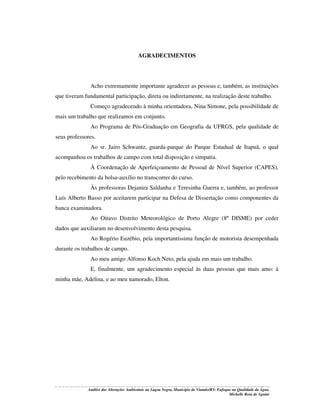 AGRADECIMENTOS

Acho extremamente importante agradecer as pessoas e, também, as instituições
que tiveram fundamental participação, direta ou indiretamente, na realização deste trabalho.
Começo agradecendo à minha orientadora, Nina Simone, pela possibilidade de
mais um trabalho que realizamos em conjunto.
Ao Programa de Pós-Graduação em Geografia da UFRGS, pela qualidade de
seus professores.
Ao sr. Jairo Schwantz, guarda-parque do Parque Estadual de Itapuã, o qual
acompanhou os trabalhos de campo com total disposição e simpatia.
À Coordenação de Aperfeiçoamento de Pessoal de Nível Superior (CAPES),
pelo recebimento da bolsa-auxílio no transcorrer do curso.
Às professoras Dejanira Saldanha e Teresinha Guerra e, também, ao professor
Luís Alberto Basso por aceitarem participar na Defesa de Dissertação como componentes da
banca examinadora.
Ao Oitavo Distrito Meteorológico de Porto Alegre (8º DISME) por ceder
dados que auxiliaram no desenvolvimento desta pesquisa.
Ao Rogério Euzébio, pela importantíssima função de motorista desempenhada
durante os trabalhos de campo.
Ao meu amigo Alfonso Koch Neto, pela ajuda em mais um trabalho.
E, finalmente, um agradecimento especial às duas pessoas que mais amo: à
minha mãe, Adelina, e ao meu namorado, Elton.

Análise das Alterações Ambientais na Lagoa Negra, Município de Viamão/RS: Enfoque na Qualidade da Água.
Michelle Rosa de Aguiar

 