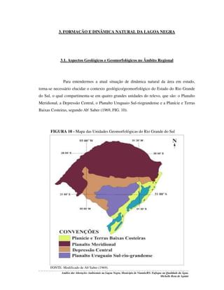 3. FORMAÇÃO E DINÂMICA NATURAL DA LAGOA NEGRA

3.1. Aspectos Geológicos e Geomorfológicos no Âmbito Regional

Para entendermos a atual situação de dinâmica natural da área em estudo,
torna-se necessário elucidar o contexto geológico/geomorfológico do Estado do Rio Grande
do Sul, o qual compartimenta-se em quatro grandes unidades do relevo, que são: o Planalto
Meridional, a Depressão Central, o Planalto Uruguaio Sul-riograndense e a Planície e Terras
Baixas Costeiras, segundo Ab' Saber (1969, FIG. 10).

FIGURA 10 - Mapa das Unidades Geomorfológicas do Rio Grande do Sul

FONTE: Modificado de Ab’Saber (1969).
Análise das Alterações Ambientais na Lagoa Negra, Município de Viamão/RS: Enfoque na Qualidade da Água.
Michelle Rosa de Aguiar

 
