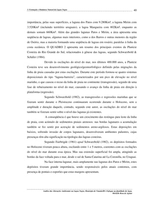 3. Formação e Dinâmica Natural da Lagoa Negra

40

importância, pelas suas superfícies, a laguna dos Patos com 9.280Km², a laguna Mirim com
3.520Km² (incluindo território uruguaio), a lagoa Mangueira com 802Km², enquanto as
demais somam 660Km². Além das grandes lagunas Patos e Mirim, a área apresenta uma
seqüência de lagoas, algumas mais interiores, como a dos Barros e outras menores da região
de Osório, mas a maioria formando uma seqüência de lagoas em rosário, paralelas à linha da
costa oceânica. O QUADRO 2 apresenta um resumo dos principais eventos da Planície
Costeira do Rio Grande do Sul, relacionados à gênese das lagoas, segundo Schwarzbold &
Schäfer (1984).
Devido às oscilações do nível do mar, nos últimos 400.000 anos, a Planície
Costeira teve seu desenvolvimento geológico/geomorfológico definido pelas migrações da
linha de praia causadas por estas oscilações. Durante este período formou-se quatro sistemas
deposicionais do tipo “laguna-barreira”, caracterizados por um pico de elevação no nível
marinho, o que causou o recuo da linha de praia no continente (transgressão), seguido de uma
fase de rebaixamento no nível do mar, causando o avanço da linha de praia em direção à
plataforma (regressão).
Segundo Schwarzbold (1982), as transgressões e regressões marinhas que se
fizeram sentir durante o Pleistoceno continuaram ocorrendo durante o Holoceno, sem a
amplitude e duração daquele, contudo, segundo este autor, as oscilações do nível do mar
também se fizeram sentir sobre o nível das lagunas já existentes.
A conseqüência é que houve um crescimento das restingas para leste da linha
de praia, com acúmulo de sedimentos praiais arenosos: nas bordas lagunares a acumulação
também se fez sentir por acresção de sedimentos areno-argilosos. Estas deposições em
baixios, sofrendo invasão de corpos lagunares, desenvolveram ambientes palustres, cujas
presenças têm alta significação na tipologia das lagoas costeiras.
Segundo Fairbrigde (1961) apud Schwarzbold (1982), os depósitos formados
no Holoceno tiveram pouca altura, oscilando entre 1 e 5 metros, coerentes com as oscilações
do nível do mar durante essa época. Mas sua extensão superficial foi ampla, atingindo as
bordas da face voltada para o mar, desde o sul de Santa Catarina até La Coronilla, no Uruguai.
Na face interna lagunar, mais amplamente nas lagunas dos Patos e Mirim, estes
depósitos tiveram grande importância, sendo responsáveis pelos atuais contornos, com
presença de pontais e esporões que estas margens apresentam.

Análise das Alterações Ambientais na Lagoa Negra, Município de Viamão/RS: Enfoque na Qualidade da Água.
Michelle Rosa de Aguiar

 