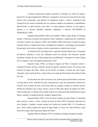 3. Formação e Dinâmica Natural da Lagoa Negra

42

A última transgressão marinha (referente à formação do sistema de lagunabarreira IV, há aproximadamente 5.000 anos), chegando o nível do mar acima de 5m do atual,
deixou como testemunho uma barreira de sedimentos praiais e eólicos, responsável pela
formação de um sistema constituído por um conjunto complexo de ambientes e subambientes
deposicionais, os quais incluem, entre outros, os corpos aquosos costeiros, ou seja, lagoas e
lagunas e os sistemas paludiais, pântanos, alagadiços e turfeiras (VILLWOCK &
TOMAZELLI, 1995).
Segundo Schwarzbold (1982) apud Schäfer (1984) a lagoa Negra foi formada
durante o Holoceno, havendo neste período erosão, transporte e redeposição dos sedimentos
em fundo oceânico raso. Barness, (1997) apud Schäfer (1984) afirma que no grupo de lagoas
formadas direta ou indiretamente pelas conseqüências climáticas e morfológicas dos períodos
de glaciação, entre outras, as lagoas costeiras representam o modelo mais recente.
As distintas fases de transgressão e regressão marinha deram início à formação
de barreiras paralelas à costa, nas chamadas costas de emersão. Tais barreiras, quando
totalmente isoladas do mar, criaram depressões possibilitando a formação de corpos d’água
doce ou lagunas, estas com ligação permanente ao mar.
Segundo Ufrgs (1982), ao longo da laguna dos Patos é bastante comum a
formação de barras arenosas, efêmeras, dentro da laguna e paralelas à praia. Na extensa costa
arenosa da laguna dos Patos, limite sul do distrito de Itapuã, as praias são mais largas,
chegando, como a praia de Fora, a desenvolver um campo de dunas baixas bem além da linha
de costa.
O mecanismo da deriva de praia (com sentido geral predominante oeste-leste
ao longo dessa costa), resultante da ação continuada das vagas de arrebentação, elaborou no
extremo leste da praia de Fora, uma forma típica de pequena restinga ou esporão arenoso
(Pontal das Desertas) que avança, emerso, cerca de 5Km para dentro da laguna dos Patos.
Cabe ressaltar que a evolução desse cordão arenoso foi responsável pelo fechamento da lagoa
Negra, isolando-a completamente do complexo lagunar Patos.
Segundo Kishi (1991), a área de maior captação da lagoa Negra é constituída
pelos terrenos a oeste e a norte: vertente do morro da Grota, FIG.12, planície cultivada com
arroz irrigado e, também, vertente sudeste da Coxilha das Lombas (FIG. 13). Considera-se
que, a única saída (exutório) das águas da lagoa Negra se dá por um canal artificial, o qual
direciona as águas desta lagoa para laguna dos Patos.
Segundo Plano de Manejo (1997), as altitudes do Parque Estadual de Itapuã
Análise das Alterações Ambientais na Lagoa Negra, Município de Viamão/RS: Enfoque na Qualidade da Água.
Michelle Rosa de Aguiar

 