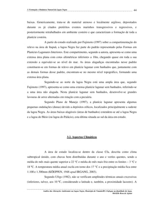 3. Formação e Dinâmica Natural da Lagoa Negra

44

baixas. Genericamente, trata-se de material arenoso e localmente argiloso, depositados
durante os já citados pretéritos eventos marinhos transgressivos e regressivos, e
posteriormente retrabalhados em ambiente costeiro e que caracterizam a formação de toda a
planície costeira.
A partir do estudo realizado por Fujimoto (1997) sobre a compartimentação do
relevo na área de Itapuã, a lagoa Negra faz parte do padrão representado pelas Formas em
Planícies Lagunares Interiores. Este compartimento, segundo a autora, apresenta-se como uma
extensa área plana com cotas altimétricas inferiores a 10m, chegando quase em toda a sua
extensão a equivaler-se ao nível do mar. As áreas alagadiças encontradas nesse padrão
constituem-se em formas de relevo em planície lagunar com banhados que, juntamente com
as demais formas desse padrão, encontram-se no mesmo nível topográfico, formando uma
extensa área plana.
Seguindo-se ao norte da lagoa Negra está uma ampla área que, segundo
Fujimoto (1997), apresenta-se como uma extensa planície lagunar sem banhados, referindo-se
a uma área não alagada. Nesta planície lagunar sem banhados, desenvolve-se grandes
lavouras de arroz alternadas em rotação com a pecuária.
Segundo Plano de Manejo (1997), a planície lagunar apresenta algumas
pequenas ondulações (dunas) devido a depósitos eólicos, localizados principalmente a sudeste
da lagoa Negra. As áreas baixas alagáveis (áreas de banhados) estendem-se até a lagoa Negra
e a lagoa do Meio (ou lagoa do Palácio), esta última situada ao sul da área em estudo.

3.2. Aspectos Climáticos

A área de estudo localiza-se dentro da classe Cfa, descrita como clima
subtropical úmido, com chuvas bem distribuídas durante o ano e verões quentes, sendo a
média do mês mais quente superior a 22 °C e média do mês mais frio entre os limites – 3 °C e
18 ºC. A temperatura média anual oscila em torno dos 17 °C e a precipitação média fica entre
1.100 e 1.300mm (KÖEPPEN, 1948 apud IRGANG, 2003).
Segundo Ufrgs (1982), não se verificam amplitudes térmicas anuais excessivas
(inferiores, talvez, aos 10 ºC, considerando a latitude e, também, a proximidade lacustre). A
Análise das Alterações Ambientais na Lagoa Negra, Município de Viamão/RS: Enfoque na Qualidade da Água.
Michelle Rosa de Aguiar

 