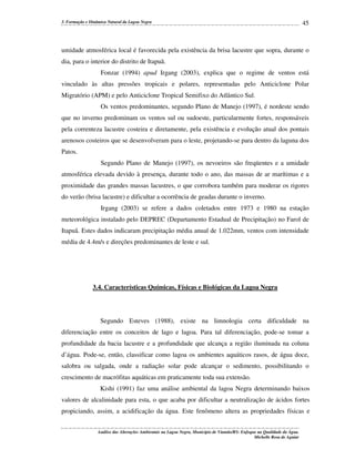 3. Formação e Dinâmica Natural da Lagoa Negra

45

umidade atmosférica local é favorecida pela existência da brisa lacustre que sopra, durante o
dia, para o interior do distrito de Itapuã.
Fonzar (1994) apud Irgang (2003), explica que o regime de ventos está
vinculado às altas pressões tropicais e polares, representadas pelo Anticiclone Polar
Migratório (APM) e pelo Anticiclone Tropical Semifixo do Atlântico Sul.
Os ventos predominantes, segundo Plano de Manejo (1997), é nordeste sendo
que no inverno predominam os ventos sul ou sudoeste, particularmente fortes, responsáveis
pela correnteza lacustre costeira e diretamente, pela existência e evolução atual dos pontais
arenosos costeiros que se desenvolveram para o leste, projetando-se para dentro da laguna dos
Patos.
Segundo Plano de Manejo (1997), os nevoeiros são freqüentes e a umidade
atmosférica elevada devido à presença, durante todo o ano, das massas de ar marítimas e a
proximidade das grandes massas lacustres, o que corrobora também para moderar os rigores
do verão (brisa lacustre) e dificultar a ocorrência de geadas durante o inverno.
Irgang (2003) se refere a dados coletados entre 1973 e 1980 na estação
meteorológica instalado pelo DEPREC (Departamento Estadual de Precipitação) no Farol de
Itapuã. Estes dados indicaram precipitação média anual de 1.022mm, ventos com intensidade
média de 4.4m/s e direções predominantes de leste e sul.

3.4. Características Químicas, Físicas e Biológicas da Lagoa Negra

Segundo Esteves (1988), existe na limnologia certa dificuldade na
diferenciação entre os conceitos de lago e lagoa. Para tal diferenciação, pode-se tomar a
profundidade da bacia lacustre e a profundidade que alcança a região iluminada na coluna
d’água. Pode-se, então, classificar como lagoa os ambientes aquáticos rasos, de água doce,
salobra ou salgada, onde a radiação solar pode alcançar o sedimento, possibilitando o
crescimento de macrófitas aquáticas em praticamente toda sua extensão.
Kishi (1991) faz uma análise ambiental da lagoa Negra determinando baixos
valores de alcalinidade para esta, o que acaba por dificultar a neutralização de ácidos fortes
propiciando, assim, a acidificação da água. Este fenômeno altera as propriedades físicas e
Análise das Alterações Ambientais na Lagoa Negra, Município de Viamão/RS: Enfoque na Qualidade da Água.
Michelle Rosa de Aguiar

 