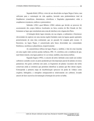 3. Formação e Dinâmica Natural da Lagoa Negra

48

Segundo Kishi (1991a), o teor de sais dissolvidos na lagoa Negra é baixo, mas
suficiente para a sustentação da vida aquática, havendo uma predominância total de
fitoplâncton (cianofíceas, diatomáceas, clorofíceas e flagelados pigmentados) sobre o
zooplâncton (crustáceos, rotíferos e protozoários).
Sobrinho (1961) apud Ribeiro (1984) salienta que devido ao processo de
assoreamento dos corpos hídricos localizados na faixa costeira do Rio Grande do Sul,
formaram-se lagos que constituíram uma zona de interface com a laguna dos Patos.
A formação destes lagos remonta, em sua origem, a sedimentos e biocenoses
(diversidade de espécies em uma mesma região) herdados tanto da laguna quanto aportados
posteriormente de uma área continental, que no passado foi ocupada pelo oceano. A
biocenose, na lagoa Negra, é caracterizada pela baixa diversidade nas comunidades
bentônicas, nectônicas e planctônicas, respectivamente.
As características tróficas da lagoa Negra e, também, o fato de estar inserida
em uma região onde ocorrem jazidas turfáceas, FIG. 15, corrobora com a tendência de que,
num futuro remoto, esta lagoa pudesse vir a se tornar, também, uma imensa turfeira.
Segundo Suguio (1992), o conceito de turfa é definido como sendo um resíduo
carbonoso castanho escuro ou preto produzido por decomposição parcial de plantas em áreas
pantanosas. Em geral, conforme este autor, os fragmentos de plantas vasculares das turfas
conservam ainda as estruturas que permitem identificar as plantas que lhes deram origem.
Corresponde a primeira etapa da incarbonização (processo de perda de voláteis como
oxigênio, hidrogênio, e nitrogênio enriquecendo-se relativamente em carbono), levando
através de fases sucessivas de maturação à formação do carvão ou hulha.

Análise das Alterações Ambientais na Lagoa Negra, Município de Viamão/RS: Enfoque na Qualidade da Água.
Michelle Rosa de Aguiar

 