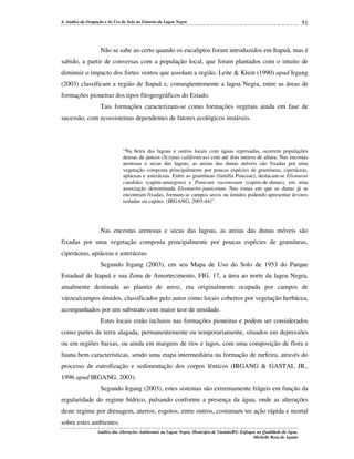 4. Análise da Ocupação e do Uso do Solo no Entorno da Lagoa Negra

51

Não se sabe ao certo quando os eucaliptos foram introduzidos em Itapuã, mas é
sabido, a partir de conversas com a população local, que foram plantados com o intuito de
diminuir o impacto dos fortes ventos que assolam a região. Leite & Klein (1990) apud Irgang
(2003) classificam a região de Itapuã e, conseqüentemente a lagoa Negra, entre as áreas de
formações pioneiras dos tipos fitogeográficos do Estado.
Tais formações caracterizam-se como formações vegetais ainda em fase de
sucessão, com ecossistemas dependentes de fatores ecológicos instáveis.

“Na beira das lagoas e outros locais com águas represadas, ocorrem populações
densas de juncos (Scirpus californicus) com até dois metros de altura. Nas encostas
arenosas e secas das lagoas, as areias das dunas móveis são fixadas por uma
vegetação composta principalmente por poucas espécies de gramíneas, ciperáceas,
apiáceas e asteráceas. Entre as gramíneas (família Poaceae), destacam-se Elionurus
candidus (capim-amargoso) e Panicum racemosum (capim-de-dunas), em uma
associação denominada Eleonurito-panicetum. Nas zonas em que as dunas já se
encontram fixadas, formam-se campos secos ou úmidos podendo apresentar árvores
isoladas ou capões. (IRGANG, 2003:44)”.

Nas encostas arenosas e secas das lagoas, as areias das dunas móveis são
fixadas por uma vegetação composta principalmente por poucas espécies de gramíneas,
ciperáceas, apiáceas e asteráceas.
Segundo Irgang (2003), em seu Mapa de Uso do Solo de 1953 do Parque
Estadual de Itapuã e sua Zona de Amortecimento, FIG. 17, a área ao norte da lagoa Negra,
atualmente destinada ao plantio de arroz, era originalmente ocupada por campos de
várzea/campos úmidos, classificados pelo autor como locais cobertos por vegetação herbácea,
acompanhados por um substrato com maior teor de umidade.
Estes locais estão inclusos nas formações pioneiras e podem ser considerados
como partes de terra alagada, permanentemente ou temporariamente, situados em depressões
ou em regiões baixas, ou ainda em margens de rios e lagos, com uma composição de flora e
fauna bem características, sendo uma etapa intermediária na formação de turfeira, através do
processo de eutrofização e sedimentação dos corpos lênticos (IRGANG & GASTAL JR.,
1996 apud IRGANG, 2003).
Segundo Irgang (2003), estes sistemas são extremamente frágeis em função da
regularidade do regime hídrico, pulsando conforme a presença da água, onde as alterações
deste regime por drenagem, aterros, esgotos, entre outros, costumam ter ação rápida e mortal
sobre estes ambientes.
Análise das Alterações Ambientais na Lagoa Negra, Município de Viamão/RS: Enfoque na Qualidade da Água.
Michelle Rosa de Aguiar

 