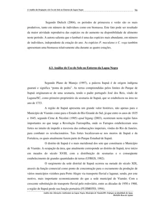 4. Análise da Ocupação e do Uso do Solo no Entorno da Lagoa Negra

56

Segundo Dufech (2004), os períodos de primavera e verão são os mais
produtivos, tanto em número de indivíduos como em biomassa. Este fato pode ser resultado
da maior atividade reprodutiva das espécies ou do aumento na disponibilidade de alimento
neste período. A autora salienta que o lambari é uma das espécies mais abundante, em número
de indivíduos, independente da estação do ano. As espécies P. maculatus e C. voga também
apresentam uma biomassa relativamente alta durante as quatro estações.

4.3. Análise do Uso do Solo no Entorno da Lagoa Negra

Segundo Plano de Manejo (1997), a palavra Itapuã é de origem indígena
guarani e significa “ponta de pedra”. As terras compreendidas pelos limites do Parque de
Itapuã originaram-se de uma sesmaria, tendo o padre português José dos Reis, vindo de
Laguna/SC, como primeiro proprietário da sesmaria de Itapuã, que se estabeleceu na área no
ano de 1733.
A região de Itapuã apresenta um grande valor histórico, não apenas para o
Município de Viamão como para o Estado do Rio Grande do Sul, já que entre os anos de 1835
e 1845, segundo Cirne & Nicolini (1985) apud Irgang (2003), ocorreram nesta região fatos
importantes no que tange a Revolução Farroupilha, onde os Farrapos estabeleceram seus
fortes no intuito de impedir a travessia das embarcações imperiais, vindas do Rio de Janeiro,
para combater os revolucionários. Tais fortes localizavam-se nos morros de Itapuã e da
Fortaleza, os quais atualmente fazem parte do Parque Estadual de Itapuã.
O distrito de Itapuã é o mais meridional dos sete que constituem o Município
de Viamão. A ocupação da área, que atualmente corresponde ao distrito de Itapuã, teve início
em meados do século XVIII, com a distribuição de sesmarias e o conseqüente
estabelecimento de grandes quantidades de terras (UFRGS, 1982).
O surgimento da sede distrital de Itapuã ocorreu na metade do século XIX,
através da função comercial como ponto de concentração para o escoamento da produção de
vários municípios vizinhos para Porto Alegre via transporte fluvial e lagunar, sendo, por este
motivo, mais importante economicamente do que a sede municipal de Viamão. Com a
crescente substituição do transporte fluvial pelo rodoviário, entre as décadas de 1950 e 1960,
a região de Itapuã perde sua função portuária (FUJIMOTO, 1994).
Análise das Alterações Ambientais na Lagoa Negra, Município de Viamão/RS: Enfoque na Qualidade da Água.
Michelle Rosa de Aguiar

 