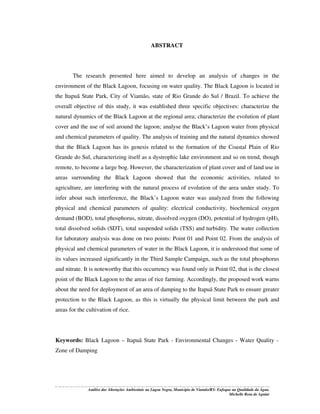 ABSTRACT

The research presented here aimed to develop an analysis of changes in the
environment of the Black Lagoon, focusing on water quality. The Black Lagoon is located in
the Itapuã State Park, City of Viamão, state of Rio Grande do Sul / Brazil. To achieve the
overall objective of this study, it was established three specific objectives: characterize the
natural dynamics of the Black Lagoon at the regional area; characterize the evolution of plant
cover and the use of soil around the lagoon; analyse the Black’s Lagoon water from physical
and chemical parameters of quality. The analysis of training and the natural dynamics showed
that the Black Lagoon has its genesis related to the formation of the Coastal Plain of Rio
Grande do Sul, characterizing itself as a dystrophic lake environment and so on trend, though
remote, to become a large bog. However, the characterization of plant cover and of land use in
areas surrounding the Black Lagoon showed that the economic activities, related to
agriculture, are interfering with the natural process of evolution of the area under study. To
infer about such interference, the Black’s Lagoon water was analyzed from the following
physical and chemical parameters of quality: electrical conductivity, biochemical oxygen
demand (BOD), total phosphorus, nitrate, dissolved oxygen (DO), potential of hydrogen (pH),
total dissolved solids (SDT), total suspended solids (TSS) and turbidity. The water collection
for laboratory analysis was done on two points: Point 01 and Point 02. From the analysis of
physical and chemical parameters of water in the Black Lagoon, it is understood that some of
its values increased significantly in the Third Sample Campaign, such as the total phosphorus
and nitrate. It is noteworthy that this occurrency was found only in Point 02, that is the closest
point of the Black Lagoon to the areas of rice farming. Accordingly, the proposed work warns
about the need for deployment of an area of damping to the Itapuã State Park to ensure greater
protection to the Black Lagoon, as this is virtually the physical limit between the park and
areas for the cultivation of rice.

Keywords: Black Lagoon – Itapuã State Park - Environmental Changes - Water Quality Zone of Damping

Análise das Alterações Ambientais na Lagoa Negra, Município de Viamão/RS: Enfoque na Qualidade da Água.
Michelle Rosa de Aguiar

 