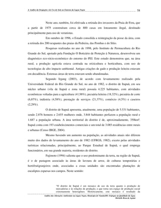4. Análise da Ocupação e do Uso do Solo no Entorno da Lagoa Negra

58

Neste ano, também, foi efetivada a retirada dos invasores da Praia de Fora, que
a partir de 1975 construíram cerca de 800 casas em loteamento ilegal, destinado
principalmente para uso de veranistas.
Em outubro de 1996, o Estado consolida a reintegração da posse da área, com
a retirada dos 200 ocupantes das praias da Pedreira, das Pombas e do Sítio.
Pesquisas realizadas no ano de 1998, pelo Instituto de Permacultura do Rio
Grande do Sul, apoiado pela Fundação O Boticário de Proteção à Natureza, desenvolveu um
diagnóstico eco-sócio-econômico do entorno do PEI. Este estudo demonstrou que, na área
rural, a produção agrícola estava centrada na orizicultura e horticultura, com uso de
tecnologias de alto impacto ambiental. Antigas criações de gado e produção leiteira estavam
em decadência. Extensas áreas de terra estavam sendo abandonadas.
Segundo Irgang (2003), de acordo com levantamento realizado pela
Universidade Federal do Rio Grande do Sul, no ano de 1982, o distrito de Itapuã, em seu
núcleo urbano (vila de Itapuã e zona rural) possuía 4.225 habitantes, com atividades
econômicas voltadas para a agricultura (41,98%), pecuária leiteira (18,32%), pecuária de corte
(6,87%), indústria (4,58%), prestação de serviços (21,37%), comércio (4,5%) e caseiros
(2,29%).
O distrito de Itapuã apresenta, atualmente, uma população de 5.531 habitantes,
sendo 2.876 homens e 2.655 mulheres onde, 3.844 habitantes perfazem a população rural e
1.687 a população urbana. A área territorial do distrito é de, aproximadamente, 350km².
Itapuã conta com 193 estabelecimentos comerciais e um total de 3.085 residências entre rurais
e urbanas (Censo IBGE, 2004).
Mesmo havendo um aumento na população, as atividades atuais não diferem
muito dos dados do levantamento do ano de 1982 (UFRGS, 1982), exceto pelas atividades
turísticas relacionadas, principalmente, ao Parque Estadual de Itapuã, o qual emprega
funcionários, em sua grande maioria, residentes do distrito.
Fujimoto (1994) salienta que o uso predominante da terra, na região de Itapuã,
é o de pastagem associado às áreas de lavoura de arroz, de culturas temporárias e
hortifrutigranjeiros onde, associadas a essas unidades são encontradas plantações de
eucaliptos esparsas nos campos. Neste sentido:

“O distrito de Itapuã é um mosaico de uso da terra quanto à produção de
mercadorias e às relações de produção, o que torna seu espaço de produção social
extremamente heterogêneo. Historicamente, este mosaico é resultado da
Análise das Alterações Ambientais na Lagoa Negra, Município de Viamão/RS: Enfoque na Qualidade da Água.
Michelle Rosa de Aguiar

 
