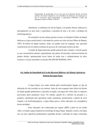 4. Análise da Ocupação e do Uso do Solo no Entorno da Lagoa Negra

59

fragmentação da propriedade, de um certo grau de isolamento durante um longo
período e dos fatores antagônicos, mas simultâneos de mudanças e de estagnação, ao
que se acrescenta, mais recentemente, a especulação imobiliária a partir das
poupanças urbanas (UFRGS, 1982:99)”.

Atualmente, os habitantes da vila de Itapuã, e do próprio distrito, dedicam-se,
principalmente na área rural, à agricultura, à pecuária de leite e de corte e produção de
hortifrutigranjeiros.
Os moradores da área urbana prestam serviços no Hospital Colônia de Itapuã,
dedicam-se à pesca profissional e à atividade de caseiros nos sítios de lazer (Plano de Manejo,
1997). O distrito de Itapuã mantém, ainda, um padrão rural de ocupação, mas apresenta
características de uso urbano resultante do processo de valorização turística da área.
A região de Itapuã apresenta grande potencial para visitação e turismo graças
as suas características naturais, especialmente suas praias, favorecendo o desenvolvimento do
próprio distrito, oportunizando novas fontes de renda com o estabelecimento de infraestrutura e serviços destinados ao turismo (PLANO DE MANEJO, 1997).

4.4. Análise da Intensidade do Uso dos Recursos Hídricos e do Manejo Agrícola no
Entorno da Lagoa Negra

A lagoa Negra vem sendo afetada pelas transformações ligadas ao tipo de
utilização do solo ocorridas no seu entorno. Antes de uma ocupação mais efetiva do distrito
de Itapuã quando predominava a pecuária na região, esta lagoa não sofria tanto os impactos
provocados pelos produtores locais. No entanto, quando há o declínio da pecuária e a
gradativa substituição pela agricultura sendo, atualmente, predominante o plantio de arroz
irrigado e de hortifrutigranjeiros, a lagoa Negra passa a sofrer alterações em conseqüência
destas atividades.
Estas alterações são evidenciadas por Aguiar (2005) a partir de um estudo
sobre a evolução espaço-temporal na morfologia da lagoa Negra. Segundo a autora, esta lagoa
tem sua área superficial gradualmente expandida devido à utilização de taipas construídas

Análise das Alterações Ambientais na Lagoa Negra, Município de Viamão/RS: Enfoque na Qualidade da Água.
Michelle Rosa de Aguiar

 