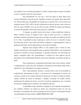 4. Análise da Ocupação e do Uso do Solo no Entorno da Lagoa Negra

60

com madeira e terra, servindo para bloquear o exutório da lagoa Negra nas épocas do plantio
de arroz e controlar o fluxo de vazão da lagoa.
Este procedimento fez com que o nível das águas da lagoa Negra fosse
elevado, diminuindo as áreas de juncais e banhados existentes nas margens desta lagoa (FIG.
19). Cabe ressaltar que a desigualdade de tamanho que se percebe entre os dois mosaicos de
fotografias aéreas (1953 e 1991) é devido à diferença de escala das mesmas, sendo as fotos de
1953 em escala 1:60.000 e as do ano de 1991 em escala 1:40.000. No entanto esta diferença
de escalas não prejudica a observação (áreas de juncais e banhados).
A irrigação, na grande maioria das lavouras, é pouco planificada, embora se
tenha o domínio da água. O irrigante coloca a água no ponto mais alto e a conduz por
gravidade, mantendo uma lâmina de água através de taipas construídas com diferença de nível
de 5 a 10cm. A quantidade de água exigida para o cultivo de arroz é o somatório da água
necessária para saturar o solo, formar uma lâmina, compensar a evapotranspiração e repor as
perdas por percolação vertical, perdas laterais e dos canais de irrigação.
Segundo Arroz Irrigado (2005), os solos próprios para o cultivo do arroz
irrigado caracterizam-se pela topografia plana, geralmente hidromórficos, que permanecem
saturados em períodos de maior precipitação. A drenagem deficiente está relacionada não
apenas à topografia plana, mas, principalmente à ocorrência de solos argilosos que por
apresentarem uma condutividade hidráulica muito baixa dificultam a percolação da água no
perfil.
Estas características, normalmente desfavoráveis para outras culturas, tornamse adequadas para o cultivo do arroz, facilitando a manutenção de uma lâmina d’água sobre a
superfície do solo e dificultando a lixiviação de nutrientes.
Para o aproveitamento eficiente e racional destes solos, há necessidade de
condicioná-los, anteriormente ao cultivo, a um processo de sistematização do terreno, que
consiste na criação de um sistema funcional de manejo que vai desde a remoção de detritos
vegetais, abertura de canais de drenagem e irrigação, construção de estradas internas,
regularização da superfície do terreno, em nível ou desnível, entaipamento, até a construção
de estruturas complementares, conforme a necessidade de cada caso.
A quantidade de água utilizada na irrigação do arroz depende, principalmente,
das condições climáticas, do manejo da cultura, das características físicas do solo, das
dimensões e revestimentos dos canais, da duração do ciclo da cultivar, da localização da fonte
e da profundidade do lençol freático (ARROZ IRRIGADO, 2005).
Análise das Alterações Ambientais na Lagoa Negra, Município de Viamão/RS: Enfoque na Qualidade da Água.
Michelle Rosa de Aguiar

 