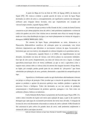 4. Análise da Ocupação e do Uso do Solo no Entorno da Lagoa Negra

62

A partir do Mapa de Uso do Solo de 1991, de Irgang (2003), do distrito de
Itapuã (FIG. 20), torna-se evidente a grande parcela de terras ao norte da lagoa Negra
destinadas ao cultivo do arroz e, conseqüentemente, um significativo aumento das drenagens
artificiais para irrigação destas lavouras, área que originalmente era ocupada por
várzeas/campos úmidos, segundo Irgang (2003).
Ao contrário do que acontece no Rio Grande do Sul, o estado de Santa Catarina
caracteriza-se por adotar pequenas áreas de cultivo, onde predomina amplamente o sistema de
cultivo de quadros em nível. Este sistema tem-se mostrado mais eficaz no manejo da água,
tendo em vista a boa distribuição da água e um maior planejamento no sistema de irrigação e
drenagem (ARROZ IRRIGADO, 2005).
No entorno da lagoa Negra, principalmente ao norte, destacam-se os
Planossolos Hidromórficos eutróficos, de coloração preta ou acinzentada, com níveis
inferiores impermeáveis que dificultam os movimentos verticais da água, favorecendo os
horizontais que, por esse motivo, são adequados às culturas irrigadas ou às gramíneas nativas.
Os planossolos, segundo Streck et al (2002), são imperfeitamente ou mal
drenados, encontrados em áreas de várzeas, com relevos planos ou suavemente ondulados.
Este tipo de solo ocorre, freqüentemente, nas áreas de várzeas dos rios e lagoas. A relação
agricultura-conservação dá-se de forma conflitante, já que se tem a agricultura como o
impacto mais comum sobre as valiosas áreas de entorno das margens lacustres. O lago Biwa,
no Japão, por exemplo, perdeu grande parte de seu cinturão de “phragmites” que foram
substituídas por plantações de arroz, portanto, diminuindo a capacidade de autopurificação do
lago.
Agrotóxicos e fertilizantes usados na agro-horticultura adicionalmente colocam
em perigo os esforços de proteção. Cabe ressaltar que o conceito de agrotóxico abrange não
apenas os produtos e agentes de processos químicos mas, também, produtos e agentes de
processos físicos e biológicos. Todos são destinados ao uso nos setores de produção,
armazenamento e beneficiamento de produtos agrícolas, pastagens e etc. bem como em
ambientes urbanos, hídricos ou industriais.
Carlos Eduardo Borba Nunes é proprietário da Fazenda Lagoa Negra (FIG. 21),
sendo o único rizicultor da região com meios para captação de água, a qual se dá a partir da
drenagem que capta água do escoamento proveniente das terras mais elevadas. A irrigação da
lavoura de arroz está diretamente relacionada ao sistema de cultivo adotado. O Rio Grande do
Sul caracteriza-se pelo cultivo de grandes áreas de arroz, onde predomina amplamente o
sistema de cultivo com taipas em nível.
Análise das Alterações Ambientais na Lagoa Negra, Município de Viamão/RS: Enfoque na Qualidade da Água.
Michelle Rosa de Aguiar

 