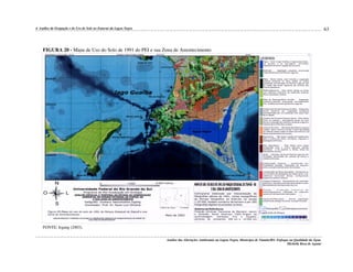 63

4. Análise da Ocupação e do Uso do Solo no Entorno da Lagoa Negra

FIGURA 20 - Mapa de Uso do Solo de 1991 do PEI e sua Zona de Amortecimento

FONTE: Irgang (2003).
Análise das Alterações Ambientais na Lagoa Negra, Município de Viamão/RS: Enfoque na Qualidade da Água.
Michelle Rosa de Aguiar

 
