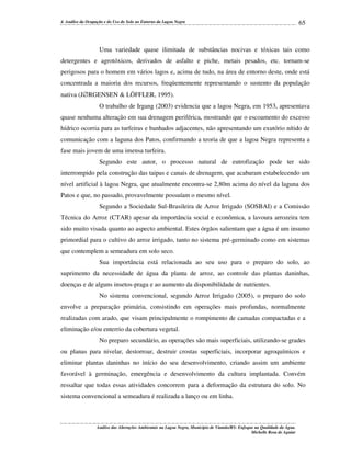 4. Análise da Ocupação e do Uso do Solo no Entorno da Lagoa Negra

65

Uma variedade quase ilimitada de substâncias nocivas e tóxicas tais como
detergentes e agrotóxicos, derivados de asfalto e piche, metais pesados, etc. tornam-se
perigosos para o homem em vários lagos e, acima de tudo, na área de entorno deste, onde está
concentrada a maioria dos recursos, freqüentemente representando o sustento da população
nativa (J∅RGENSEN & LÖFFLER, 1995).
O trabalho de Irgang (2003) evidencia que a lagoa Negra, em 1953, apresentava
quase nenhuma alteração em sua drenagem periférica, mostrando que o escoamento do excesso
hídrico ocorria para as turfeiras e banhados adjacentes, não apresentando um exutório nítido de
comunicação com a laguna dos Patos, confirmando a teoria de que a lagoa Negra representa a
fase mais jovem de uma imensa turfeira.
Segundo este autor, o processo natural de eutrofização pode ter sido
interrompido pela construção das taipas e canais de drenagem, que acabaram estabelecendo um
nível artificial à lagoa Negra, que atualmente encontra-se 2,80m acima do nível da laguna dos
Patos e que, no passado, provavelmente possuíam o mesmo nível.
Segundo a Sociedade Sul-Brasileira de Arroz Irrigado (SOSBAI) e a Comissão
Técnica do Arroz (CTAR) apesar da importância social e econômica, a lavoura arrozeira tem
sido muito visada quanto ao aspecto ambiental. Estes órgãos salientam que a água é um insumo
primordial para o cultivo do arroz irrigado, tanto no sistema pré-germinado como em sistemas
que contemplem a semeadura em solo seco.
Sua importância está relacionada ao seu uso para o preparo do solo, ao
suprimento da necessidade de água da planta de arroz, ao controle das plantas daninhas,
doenças e de alguns insetos-praga e ao aumento da disponibilidade de nutrientes.
No sistema convencional, segundo Arroz Irrigado (2005), o preparo do solo
envolve a preparação primária, consistindo em operações mais profundas, normalmente
realizadas com arado, que visam principalmente o rompimento de camadas compactadas e a
eliminação e/ou enterrio da cobertura vegetal.
No preparo secundário, as operações são mais superficiais, utilizando-se grades
ou planas para nivelar, destorroar, destruir crostas superficiais, incorporar agroquímicos e
eliminar plantas daninhas no início do seu desenvolvimento, criando assim um ambiente
favorável à germinação, emergência e desenvolvimento da cultura implantada. Convém
ressaltar que todas essas atividades concorrem para a deformação da estrutura do solo. No
sistema convencional a semeadura é realizada a lanço ou em linha.

Análise das Alterações Ambientais na Lagoa Negra, Município de Viamão/RS: Enfoque na Qualidade da Água.
Michelle Rosa de Aguiar

 
