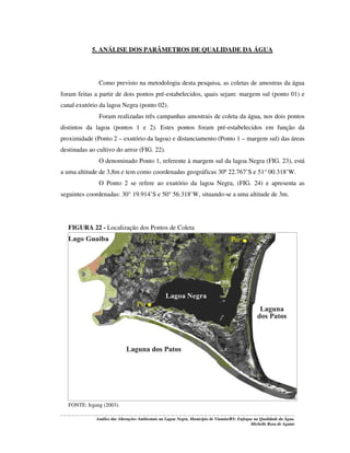 5. ANÁLISE DOS PARÂMETROS DE QUALIDADE DA ÁGUA

Como previsto na metodologia desta pesquisa, as coletas de amostras da água
foram feitas a partir de dois pontos pré-estabelecidos, quais sejam: margem sul (ponto 01) e
canal exutório da lagoa Negra (ponto 02).
Foram realizadas três campanhas amostrais de coleta da água, nos dois pontos
distintos da lagoa (pontos 1 e 2). Estes pontos foram pré-estabelecidos em função da
proximidade (Ponto 2 – exutório da lagoa) e distanciamento (Ponto 1 – margem sul) das áreas
destinadas ao cultivo do arroz (FIG. 22).
O denominado Ponto 1, referente à margem sul da lagoa Negra (FIG. 23), está
a uma altitude de 3,8m e tem como coordenadas geográficas 30º 22.767’S e 51° 00.318’W.
O Ponto 2 se refere ao exutório da lagoa Negra, (FIG. 24) e apresenta as
seguintes coordenadas: 30° 19.914’S e 50° 56.318’W, situando-se a uma altitude de 3m.

FIGURA 22 - Localização dos Pontos de Coleta

FONTE: Irgang (2003).
Análise das Alterações Ambientais na Lagoa Negra, Município de Viamão/RS: Enfoque na Qualidade da Água.
Michelle Rosa de Aguiar

 