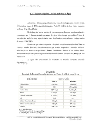 70

5. Análise dos Parâmetros de Qualidade da Água

5.3. Terceira Campanha Amostral de Coleta de Água

A terceira, e última, campanha amostral prevista nesta pesquisa ocorreu no dia
13 (treze) de março de 2008. A coleta de água no Ponto 01 foi feita às 9h e 5min., enquanto
no Ponto 02 às 10h e 25min.
Nesta data não houve registro de chuvas onde predominou um dia ensolarado.
No entanto, aos 15 dias que precederam a data da coleta foi registrado um total de 47,9mm de
precipitação, sendo 24,8mm a precipitação mais significativa, registrada para o dia primeiro
de março (8º DISME).
Ressalta-se que, nesta campanha, a demanda bioquímica de oxigênio (DBO) no
Ponto 01 não foi detectada. Diferentemente do que ocorreu na primeira campanha amostral,
desta vez a não detecção do parâmetro DBO foi considerada “normal” e não erro de coleta,
pois quando a concentração deste parâmetro na amostra coletada é inferior a 1,00mgO2/L não
é detectada.
A seguir são apresentados os resultados da terceira campanha amostral
(QUADRO 6).

QUADRO 6
Resultado da Terceira Campanha Amostral nos Pontos 01 e 02 da Lagoa Negra
PARÂMETRO

RESULTADOS
Ponto 01

Ponto 02

67 µ S/cm

106 µS/cm

ND

1,75 mgO2/L

Fósforo Total

0,290 mg/L

0,811 mg/L

Nitrato

1,51 mg/L

5,03 mg/L

Oxigênio Dissolvido

8,50 mg/L

2,62 mg/L

6,48

6,31

Sólidos Dissolvidos Totais

154 mg/L

187 mg/L

Sólidos Suspensos Totais

172 mg/L

299 mg/L

Turbidez

51,6 NTU

80,1 NTU

Condutividade
DBO

pH

ND = Não Detectado
FONTE: Laboratório de Ecologia da Ufrgs
ELABORAÇÃO: Michelle R. de Aguiar
Análise das Alterações Ambientais na Lagoa Negra, Município de Viamão/RS: Enfoque na Qualidade da Água.
Michelle Rosa de Aguiar

 