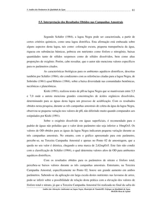 5. Análise dos Parâmetros de Qualidade da Água

81

5.5. Interpretação dos Resultados Obtidos nas Campanhas Amostrais

Segundo Schäfer (1984), a lagoa Negra pode ser caracterizada, a partir de
certos critérios químicos, como uma lagoa distrófica. Esta afirmação está embasada sobre
alguns aspectos desta lagoa, tais como: coloração escura, pequena transparência da água,
riqueza em substâncias húmicas, pobreza em nutrientes como fósforo e nitrogênio, baixas
quantidades tanto de sólidos suspensos como de sólidos dissolvidos, bem como altas
proporções de oxigênio. Porém, cabe ressaltar, que o autor não menciona valores específicos
para os parâmetros citados.
As características biológicas para os ambientes aquáticos distróficos, descritas
também por Schäfer (1984), são condizentes com as referências citadas para a lagoa Negra, de
Sobrinho (1961) apud Ribeiro (1984), sobre a baixa diversidade nas comunidades bentônicas,
nectônicas e planctônicas.
Kishi (1991), realizou testes de pH na lagoa Negra que se mantiveram entre 5,5
e 7,0 onde a autora menciona grandes concentrações de ácidos orgânicos dissolvidos,
determinando para as águas desta lagoa um processo de acidificação. Com os resultados
obtidos nesta pesquisa, durante as três campanhas amostrais de coleta da água da lagoa Negra,
observou-se pequena variação nos valores de pH, não diferindo muito quando comparados aos
estipulados por Kishi (1991).
Sobre o oxigênio dissolvido em águas superficiais, é recomendado para o
padrão de águas não poluídas que o valor deste parâmetro não seja inferior a 10mgO2/l. Os
valores de OD obtidos para as águas da lagoa Negra indicaram pequena variação durante as
três campanhas amostrais. No entanto, com o gráfico apresentado para este parâmetro,
percebe-se, na Terceira Campanha Amostral e apenas no Ponto 02 de amostragem, que a
queda no seu valor é drástica, chegando a uma marca de 2,62mgO2/l. Este fato não condiz
com a classificação de Schäfer (1984), o qual determina valores altos de OD para ambientes
aquáticos distróficos.
Com os resultados obtidos para os parâmetros de nitrato e fósforo total,
percebeu-se baixos valores durante as três campanhas amostrais. Entretanto, na Terceira
Campanha Amostral, especificamente no Ponto 02, houve um grande aumento em ambos
parâmetros. Sabendo-se da aplicação em larga escala destes nutrientes nas lavouras de arroz,
pode-se inferir sobre a possibilidade de relação desta prática com a elevação dos valores de
fósforo total e nitrato, já que a Terceira Campanha Amostral foi realizada no final da safra do
Análise das Alterações Ambientais na Lagoa Negra, Município de Viamão/RS: Enfoque na Qualidade da Água.
Michelle Rosa de Aguiar

 