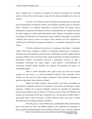 5. Análise dos Parâmetros de Qualidade da Água

82

arroz e, também, que a ocorrência no aumento dos respectivos parâmetros foi verificada
apenas no Ponto 02 de coleta da água, ou seja, local de maior proximidade com as áreas de
lavouras.
O nitrato é um composto estável, decorrente da decomposição do nitrito pela
ação de nitrobactérias em ambientes aeróbicos. Em condições anaeróbicas pode ser reduzido a
nitrito. Constitui-se em nutriente fundamental ao desenvolvimento das plantas. Ocorre
naturalmente nas águas por dissolução de rochas ou, principalmente, por oxidação bacteriana
de matéria orgânica de origem predominantemente animal. Maiores concentrações decorrem
da utilização de fertilizantes e do lançamento de esgotos orgânicos. Em grandes concentrações
(>20mg/l) pode provocar cianose em crianças. Como nutriente, em níveis significativos,
contribui para a proliferação de organismos aquáticos e a conseqüente eutrofização do corpo
d’água.
O fósforo participa dos processos de respiração, fotossíntese e reprodução
celular. Assim como o nitrogênio, o fósforo é um importante nutriente para o crescimento e
reprodução dos microorganismos que promovem a estabilização da matéria orgânica presente
nas águas, podendo ocorrer sob várias formas: orgânica (proteínas) ou mineral (ortofosfatos e
polifosfatos). Maiores concentrações provocam a proliferação excessiva de algas e
conseqüente eutrofização dos corpos d’água, a qual promove a desestabilização do
ecossistema, causando grandes alterações nas condições físico-químicas das águas e na
comunidade aquática.
Sobre os sólidos dissolvidos totais, pode-se dizer que houve um crescente
aumento nos seus valores e, na Terceira Campanha Amostral, foram registrados valores
máximos nos dois pontos de coleta, quando comparados às duas primeiras campanhas, as
quais não registraram valores inferiores a 68mg/l.
Quanto aos sólidos suspensos totais, percebe-se uma baixa concentração nas
duas primeiras campanhas amostrais não marcando, os dois pontos de amostragem, valores
superiores a 50mg/l. Já na Terceira Campanha Amostral foi registrado um significativo
aumento deste parâmetro tanto no Ponto 01 (172mg/l), quanto no Ponto 02 (299mg/l). Este
aumento na concentração de SST não é condizente com a classificação de Schäfer (1984), o
qual propõe baixos valores tanto para os sólidos suspensos totais, como para os sólidos
dissolvidos totais em ambientes aquáticos distróficos.
De forma geral, os valores obtidos para a condutividade elétrica demonstraram,
para os dois pontos de coleta, um equilíbrio durante as três campanhas de amostragem. A
única exceção foi demonstrada pelo valor resultante no Ponto 02, para a Terceira Campanha
Análise das Alterações Ambientais na Lagoa Negra, Município de Viamão/RS: Enfoque na Qualidade da Água.
Michelle Rosa de Aguiar

 
