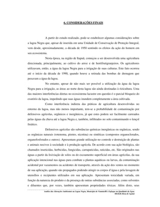 6. CONSIDERAÇÕES FINAIS

A partir do estudo realizado, pode-se estabelecer algumas considerações sobre
a lagoa Negra que, apesar de inserida em uma Unidade de Conservação de Proteção Integral,
vem desde, aproximadamente, a década de 1950 sentindo os efeitos da ação do homem em
seu ecossistema.
Nesta época, na região de Itapuã, começou a ser desenvolvida uma agricultura
direcionada, principalmente, ao cultivo do arroz e de hortifrutigranjeiros. Os agricultores
utilizavam, então, a água da lagoa Negra para a irrigação de suas culturas. Este fato ocorreu
até o início da década de 1990, quando houve a retirada das bombas de drenagem que
puxavam a água da lagoa.
No entanto, apesar de não mais ser possível a utilização da água da lagoa
Negra para a irrigação, as áreas ao norte desta lagoa são ainda destinadas à rizicultura. Uma
das maiores interferências diretas no ecossistema lacustre em questão é o parcial bloqueio do
exutório da lagoa, impedindo que suas águas inundem completamente a área cultivada.
Como interferência indireta das práticas de agricultura desenvolvidas no
entorno da lagoa, mas não menos importante, tem-se a probabilidade de contaminação por
defensivos agrícolas, orgânicos e inorgânicos, já que estes podem ser facilmente carreados
pelas águas da chuva até a lagoa Negra e, também, infiltrados no solo contaminando o lençol
freático.
Defensivos agrícolas são substâncias químicas inorgânicas ou orgânicas, sendo
as orgânicas naturais (rotenoma, piretro, nicotina) ou sintéticas (compostos organoclorados,
organofosforados e outros). Apresentam grande utilização no controle e destruição de plantas
e animais nocivos à sociedade e à produção agrícola. De acordo com sua ação biológica, são
chamados inseticidas, herbicidas, fungicidas, carrapaticidas, raticidas, etc. São originados nas
águas a partir da lixiviação de solos ou do escoamento superficial em áreas agrícolas, da sua
aplicação intencional nas águas para combate a plantas aquáticas ou larvas, da contaminação
acidental por vazamentos ou acidentes de transporte, através da ação dos ventos no momento
de sua aplicação, quando são propagados podendo atingir os corpos d’água e pela lavagem de
utensílios e recipientes utilizados em sua aplicação. Apresentam toxicidade variada, em
função da natureza do produto e da presença de outras substâncias associadas, como solventes
e diluentes que, por vezes, também apresentam propriedades tóxicas. Além disto, seus
Análise das Alterações Ambientais na Lagoa Negra, Município de Viamão/RS: Enfoque na Qualidade da Água.
Michelle Rosa de Aguiar

 