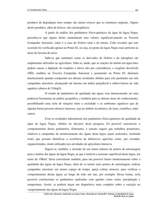 6. Considerações Finais

85

produtos de degradação nem sempre são menos tóxicos que as estruturas originais. Alguns
destes produtos, além de tóxicos, são carcinogênicos.
A partir da análise dos parâmetros físico-químicos da água da lagoa Negra,
percebeu-se que alguns destes aumentaram seus valores significativamente na Terceira
Campanha Amostral, como é o caso do fósforo total e do nitrato. Cabe ressaltar que este
ocorrido foi verificado apenas no Ponto 02, ou seja, no ponto da lagoa Negra mais próximo às
áreas de lavoura do arroz.
Sabe-se que nutrientes como os derivados do fósforo e do nitrogênio são
amplamente utilizados na agricultura. Sabe-se, ainda, que as reações do nitrato em água doce
podem causar a depleção do oxigênio e talvez não por coincidência, o oxigênio dissolvido
(OD), também na Terceira Campanha Amostral e justamente no Ponto 02, diminuiu
drasticamente quando comparado aos demais resultados obtidos para este parâmetro nas três
campanhas amostrais, alcançando até mesmo um índice prejudicial à sobrevivência da vida
aquática (abaixo de 5,0mg/l).
O estudo de parâmetros de qualidade das águas vem demonstrando ser uma
poderosa ferramenta na análise geográfica, e também para as demais áreas do conhecimento,
possibilitando uma série de relações entre a sociedade e os ambientes aquáticos que de
alguma forma possam oferecer interesse, seja no âmbito econômico, de lazer, científico, entre
outros.
Com os resultados laboratoriais dos parâmetros físico-químicos de qualidade da
água da lagoa Negra, obtidos no decorrer desta pesquisa, foi possível caracterizar o
comportamento destes parâmetros. Entretanto, é sensato sugerir que trabalhos posteriores,
relativos a campanhas de monitoramento das águas desta lagoa sejam realizados, incluindo
testes que possam identificar a ocorrência de defensivos agrícolas como, por exemplo,
organoclorados, muito utilizados nos atividades de agricultura intensiva.
Sugere-se, também, a inclusão de um maior número de pontos de amostragem
para a análise das águas da lagoa Negra, já que é notável a extensão superficial desta lagoa, em
torno de 19Km². Seria conveniente também, para um possível futuro monitoramento sobre a
qualidade das águas da lagoa Negra, além de se incluir mais pontos de amostragem, realizar
campanhas amostrais em menor espaço de tempo, quiçá coletas mensais, para verificar o
comportamento destas águas ao longo de todo um ano, por exemplo. Dessa forma, seria
possível correlacionar os parâmetros analisados com agentes como vento, precipitação e
temperatura. Assim, se poderia traçar um diagnóstico mais completo sobre a variação no
comportamento das águas da lagoa Negra.
Análise das Alterações Ambientais na Lagoa Negra, Município de Viamão/RS: Enfoque na Qualidade da Água.
Michelle Rosa de Aguiar

 