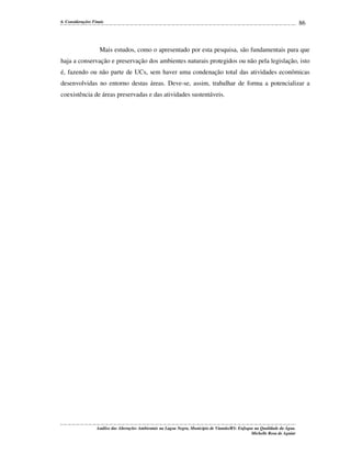 6. Considerações Finais

86

Mais estudos, como o apresentado por esta pesquisa, são fundamentais para que
haja a conservação e preservação dos ambientes naturais protegidos ou não pela legislação, isto
é, fazendo ou não parte de UCs, sem haver uma condenação total das atividades econômicas
desenvolvidas no entorno destas áreas. Deve-se, assim, trabalhar de forma a potencializar a
coexistência de áreas preservadas e das atividades sustentáveis.

Análise das Alterações Ambientais na Lagoa Negra, Município de Viamão/RS: Enfoque na Qualidade da Água.
Michelle Rosa de Aguiar

 