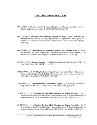 7. REFERÊNCIAS BIBLIOGRÁFICAS

AB' SABER, A. N. Um conceito de geomorfologia a serviço das pesquisas sobre o
Quaternário. Geomorfologia, 18, IGEOG-USP, São Paulo, 1969.

AGUIAR, M. R. Alterações na morfologia original da lagoa Negra, município de
Viamão/RS. Trabalho de Graduação apresentado ao Departamento de Geografia do
Instituto de Geociências da Universidade federal do Rio Grande do Sul, Porto Alegre,
2005, 60p.

ARROZ IRRIGADO, Recomendações técnicas da pesquisa para o Sul do Brasil. Sociedade
Sul-Brasileira de Arroz Irrigado; IV Congresso Brasileiro de arroz irrigado, XXVI
Reunião da Cultura do arroz irrigado. – Santa Maria/RS: SOSBAI, 2005, 159p.

BRANCO, S. M. A água e o homem. __In: Hidrologia Ambiental. Org. Branco, S. M. et al.
São Paulo: Ed. da USP, ABRH, 1991, p. 3-25.

CALLEGARO, V. L. M. Fitoplâncton da Lagoa Negra e de outros lagos e lagunas, na
faixa costeira do Rio Grande do Sul. __In: 1º Seminário sobre pesquisa da Lagoa dos
Patos. Poro Alegre/RS. UFRGS, 1984, p.119-125,

COIMBRA, R. M. Monitoramento da qualidade da água. __In: Hidrologia Ambiental.
Org. Branco, S. M. et al. São Paulo: Ed. da USP, ABRH, 1991, p. 391-411.

DE LUCA, S. J. et al Índices de diversidade biológica da Lagoa Negra/RS. __In: V
Simpósio Luso Brasileiro de Hidráulica e recursos Hídricos e IX Simpósio Brasileiro de
recursos Hídricos: Rio de Janeiro (RJ), Anais ABRH/APRH, vol. 2, 1991, p. 133-138.

DE LUCA, S. J. et al Índices de diversidade biológica da Lagoa Negra/RS. __In: V
Simpósio Luso Brasileiro de Hidráulica e recursos Hídricos e IX Simpósio Brasileiro de
recursos Hídricos: Rio de Janeiro (RJ), Anais ABRH/APRH, vol. 2, 1991a, p261-267.

Análise das Alterações Ambientais na Lagoa Negra, Município de Viamão/RS: Enfoque na Qualidade da Água.
Michelle Rosa de Aguiar

 