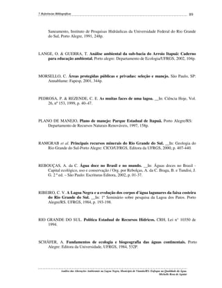 7. Referências Bibliográficas

89

Saneamento, Instituto de Pesquisas Hidráulicas da Universidade Federal do Rio Grande
do Sul, Porto Alegre, 1991, 248p.

LANGE, O. & GUERRA, T. Análise ambiental da sub-bacia do Arroio Itapuã: Caderno
para educação ambiental. Porto alegre: Departamento de Ecologia/UFRGS, 2002, 104p.

MORSELLO, C. Áreas protegidas públicas e privadas: seleção e manejo. São Paulo, SP:
Annablume: Fapesp, 2001, 344p.

PEDROSA, P. & REZENDE, C. E. As muitas faces de uma lagoa. __In: Ciência Hoje, Vol.
26, nº 153, 1999, p. 40–47.

PLANO DE MANEJO, Plano de manejo: Parque Estadual de Itapuã. Porto Alegre/RS:
Departamento de Recursos Naturais Renováveis, 1997, 158p.

RAMGRAB et al. Principais recursos minerais do Rio Grande do Sul. __In: Geologia do
Rio Grande do Sul-Porto Alegre: CICO/UFRGS, Editora da UFRGS, 2000, p. 407-440.

REBOUÇAS, A. da C. Água doce no Brasil e no mundo. __In: Águas doces no Brasil Capital ecológico, uso e conservação / Org. por Rebolças, A. da C. Braga, B. e Tundisi, J.
G. 2 ª ed. – São Paulo: Escrituras Editora, 2002, p. 01-37.

RIBEIRO, C. V. A Lagoa Negra e a evolução dos corpos d’água lagunares da faixa costeira
do Rio Grande do Sul. __In: 1º Seminário sobre pesquisa da Lagoa dos Patos. Porto
Alegre/RS. UFRGS, 1984, p. 193-198.

RIO GRANDE DO SUL. Política Estadual de Recursos Hídricos. CRH, Lei n° 10350 de
1994.

SCHÄFER, A. Fundamentos de ecologia e biogeografia das águas continentais. Porto
Alegre: Editora da Universidade, UFRGS, 1984, 532P.

Análise das Alterações Ambientais na Lagoa Negra, Município de Viamão/RS: Enfoque na Qualidade da Água.
Michelle Rosa de Aguiar

 